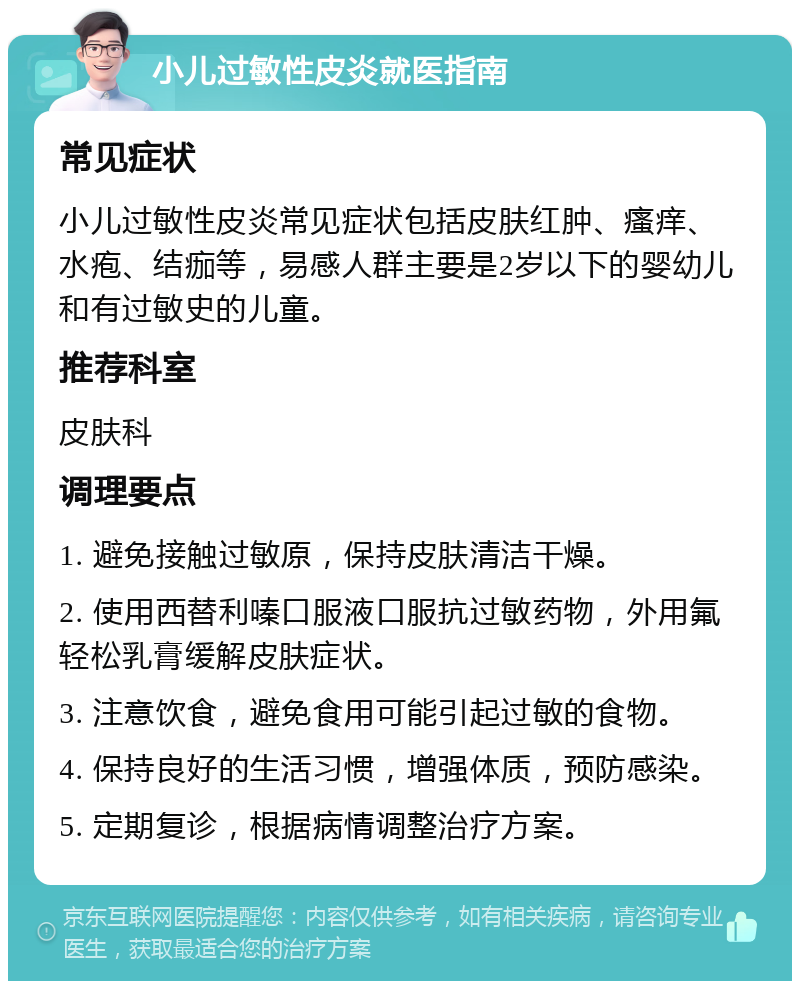 小儿过敏性皮炎就医指南 常见症状 小儿过敏性皮炎常见症状包括皮肤红肿、瘙痒、水疱、结痂等，易感人群主要是2岁以下的婴幼儿和有过敏史的儿童。 推荐科室 皮肤科 调理要点 1. 避免接触过敏原，保持皮肤清洁干燥。 2. 使用西替利嗪口服液口服抗过敏药物，外用氟轻松乳膏缓解皮肤症状。 3. 注意饮食，避免食用可能引起过敏的食物。 4. 保持良好的生活习惯，增强体质，预防感染。 5. 定期复诊，根据病情调整治疗方案。