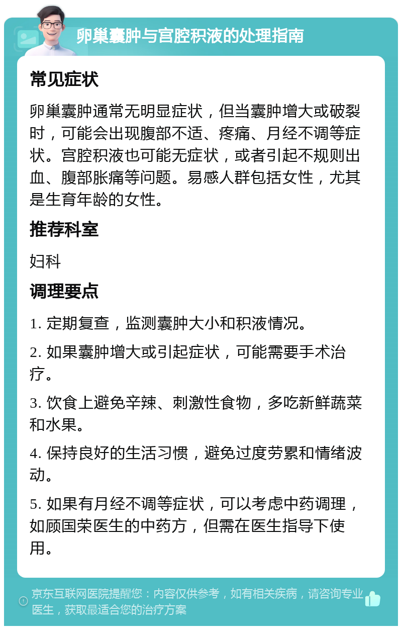 卵巢囊肿与宫腔积液的处理指南 常见症状 卵巢囊肿通常无明显症状，但当囊肿增大或破裂时，可能会出现腹部不适、疼痛、月经不调等症状。宫腔积液也可能无症状，或者引起不规则出血、腹部胀痛等问题。易感人群包括女性，尤其是生育年龄的女性。 推荐科室 妇科 调理要点 1. 定期复查，监测囊肿大小和积液情况。 2. 如果囊肿增大或引起症状，可能需要手术治疗。 3. 饮食上避免辛辣、刺激性食物，多吃新鲜蔬菜和水果。 4. 保持良好的生活习惯，避免过度劳累和情绪波动。 5. 如果有月经不调等症状，可以考虑中药调理，如顾国荣医生的中药方，但需在医生指导下使用。