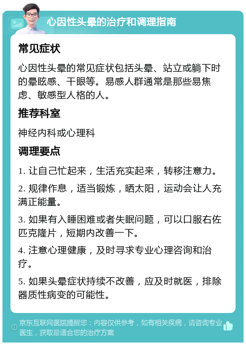 心因性头晕的治疗和调理指南 常见症状 心因性头晕的常见症状包括头晕、站立或躺下时的晕眩感、干眼等。易感人群通常是那些易焦虑、敏感型人格的人。 推荐科室 神经内科或心理科 调理要点 1. 让自己忙起来，生活充实起来，转移注意力。 2. 规律作息，适当锻炼，晒太阳，运动会让人充满正能量。 3. 如果有入睡困难或者失眠问题，可以口服右佐匹克隆片，短期内改善一下。 4. 注意心理健康，及时寻求专业心理咨询和治疗。 5. 如果头晕症状持续不改善，应及时就医，排除器质性病变的可能性。