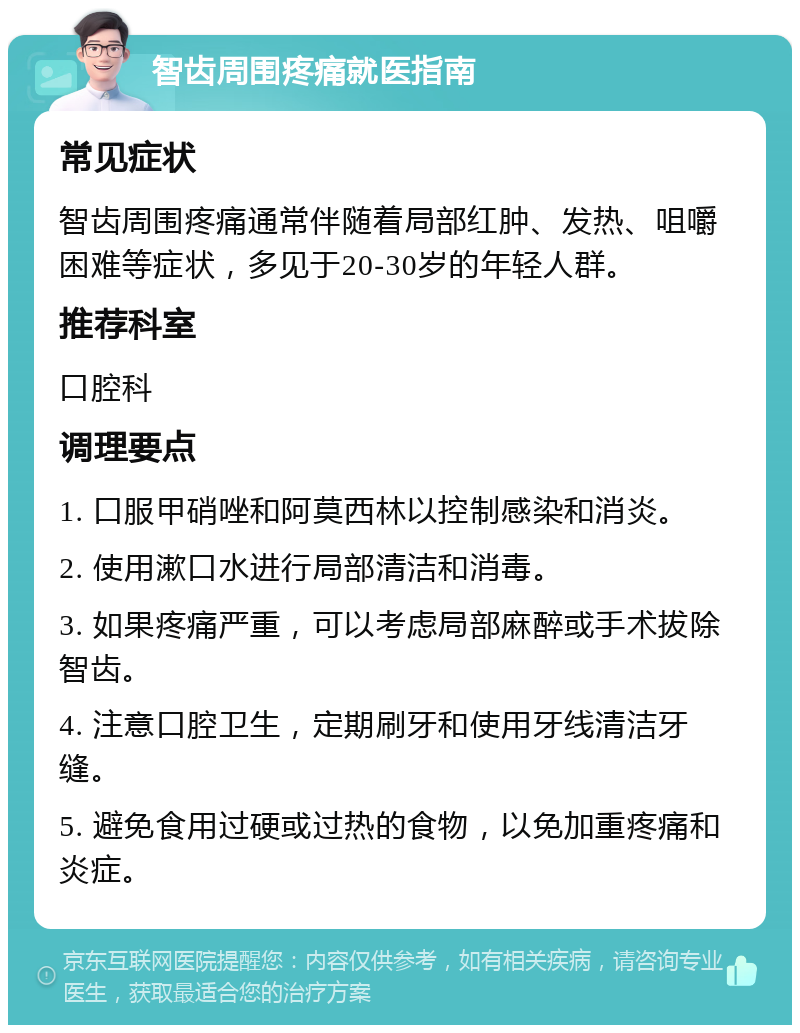 智齿周围疼痛就医指南 常见症状 智齿周围疼痛通常伴随着局部红肿、发热、咀嚼困难等症状，多见于20-30岁的年轻人群。 推荐科室 口腔科 调理要点 1. 口服甲硝唑和阿莫西林以控制感染和消炎。 2. 使用漱口水进行局部清洁和消毒。 3. 如果疼痛严重，可以考虑局部麻醉或手术拔除智齿。 4. 注意口腔卫生，定期刷牙和使用牙线清洁牙缝。 5. 避免食用过硬或过热的食物，以免加重疼痛和炎症。