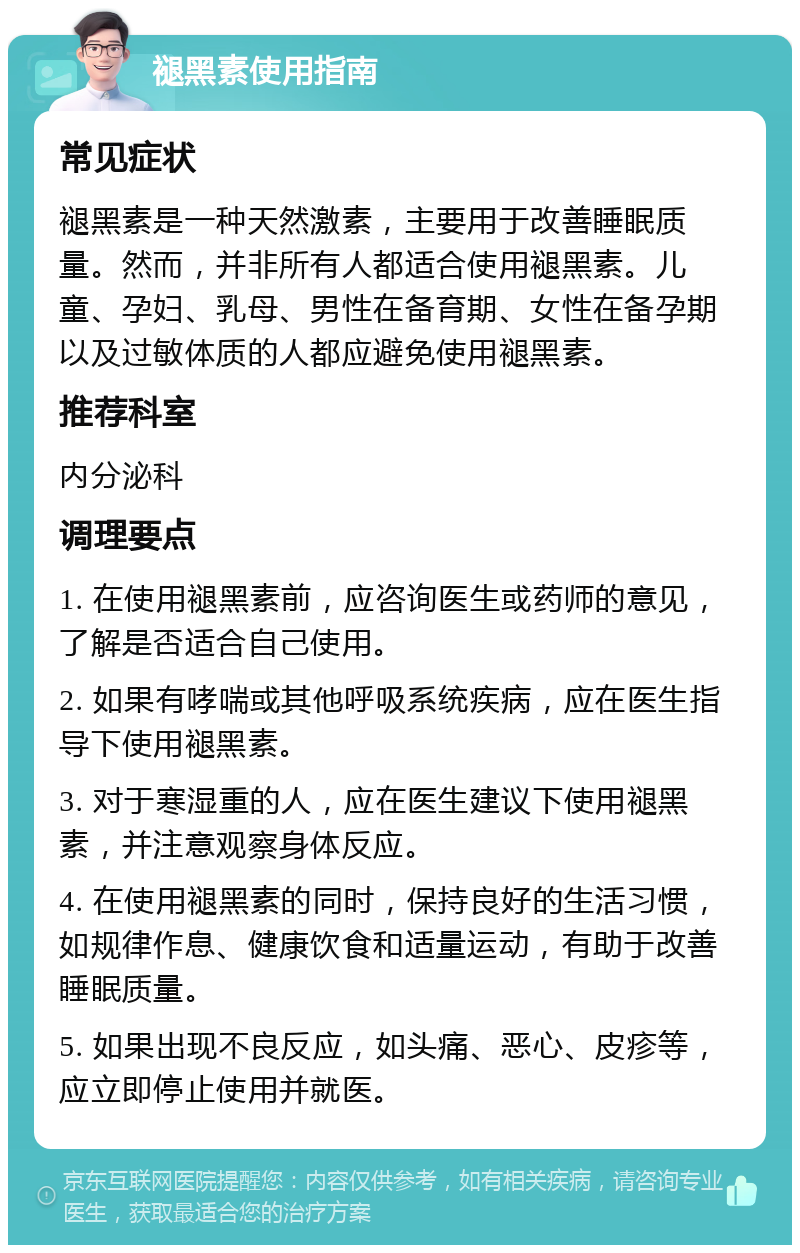 褪黑素使用指南 常见症状 褪黑素是一种天然激素，主要用于改善睡眠质量。然而，并非所有人都适合使用褪黑素。儿童、孕妇、乳母、男性在备育期、女性在备孕期以及过敏体质的人都应避免使用褪黑素。 推荐科室 内分泌科 调理要点 1. 在使用褪黑素前，应咨询医生或药师的意见，了解是否适合自己使用。 2. 如果有哮喘或其他呼吸系统疾病，应在医生指导下使用褪黑素。 3. 对于寒湿重的人，应在医生建议下使用褪黑素，并注意观察身体反应。 4. 在使用褪黑素的同时，保持良好的生活习惯，如规律作息、健康饮食和适量运动，有助于改善睡眠质量。 5. 如果出现不良反应，如头痛、恶心、皮疹等，应立即停止使用并就医。