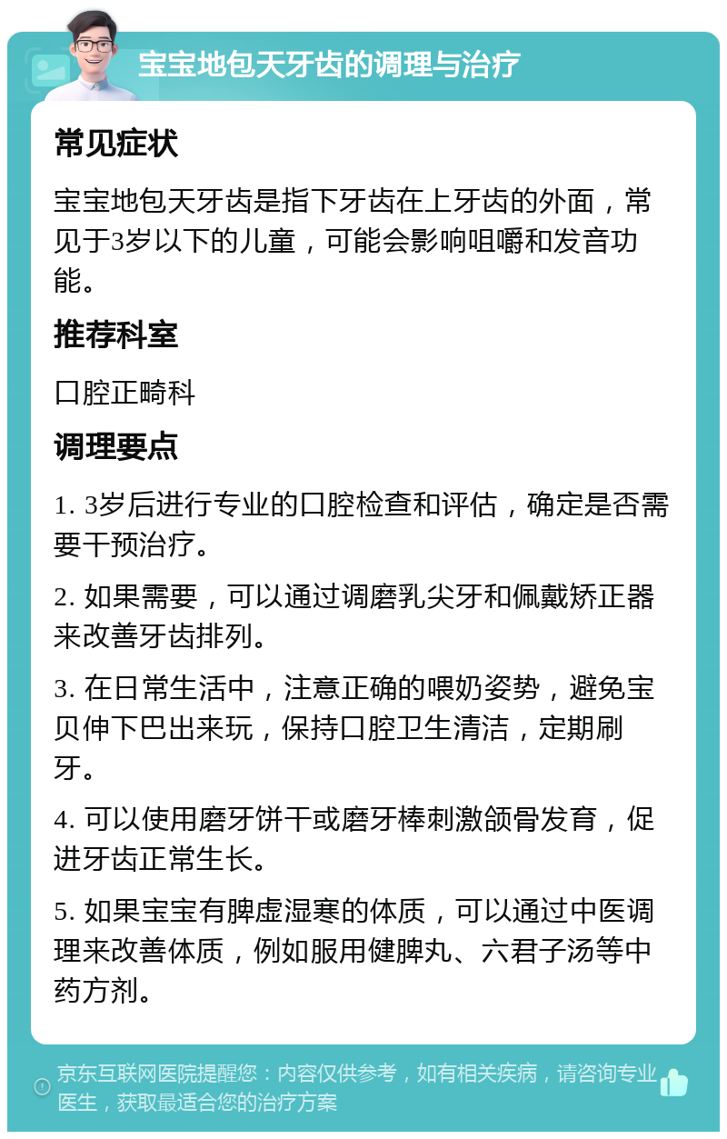 宝宝地包天牙齿的调理与治疗 常见症状 宝宝地包天牙齿是指下牙齿在上牙齿的外面，常见于3岁以下的儿童，可能会影响咀嚼和发音功能。 推荐科室 口腔正畸科 调理要点 1. 3岁后进行专业的口腔检查和评估，确定是否需要干预治疗。 2. 如果需要，可以通过调磨乳尖牙和佩戴矫正器来改善牙齿排列。 3. 在日常生活中，注意正确的喂奶姿势，避免宝贝伸下巴出来玩，保持口腔卫生清洁，定期刷牙。 4. 可以使用磨牙饼干或磨牙棒刺激颌骨发育，促进牙齿正常生长。 5. 如果宝宝有脾虚湿寒的体质，可以通过中医调理来改善体质，例如服用健脾丸、六君子汤等中药方剂。