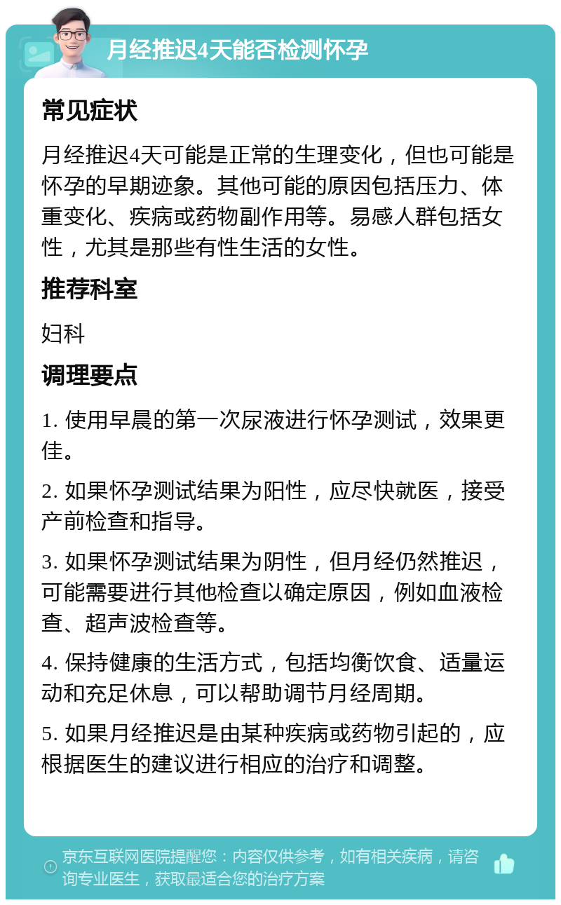 月经推迟4天能否检测怀孕 常见症状 月经推迟4天可能是正常的生理变化，但也可能是怀孕的早期迹象。其他可能的原因包括压力、体重变化、疾病或药物副作用等。易感人群包括女性，尤其是那些有性生活的女性。 推荐科室 妇科 调理要点 1. 使用早晨的第一次尿液进行怀孕测试，效果更佳。 2. 如果怀孕测试结果为阳性，应尽快就医，接受产前检查和指导。 3. 如果怀孕测试结果为阴性，但月经仍然推迟，可能需要进行其他检查以确定原因，例如血液检查、超声波检查等。 4. 保持健康的生活方式，包括均衡饮食、适量运动和充足休息，可以帮助调节月经周期。 5. 如果月经推迟是由某种疾病或药物引起的，应根据医生的建议进行相应的治疗和调整。