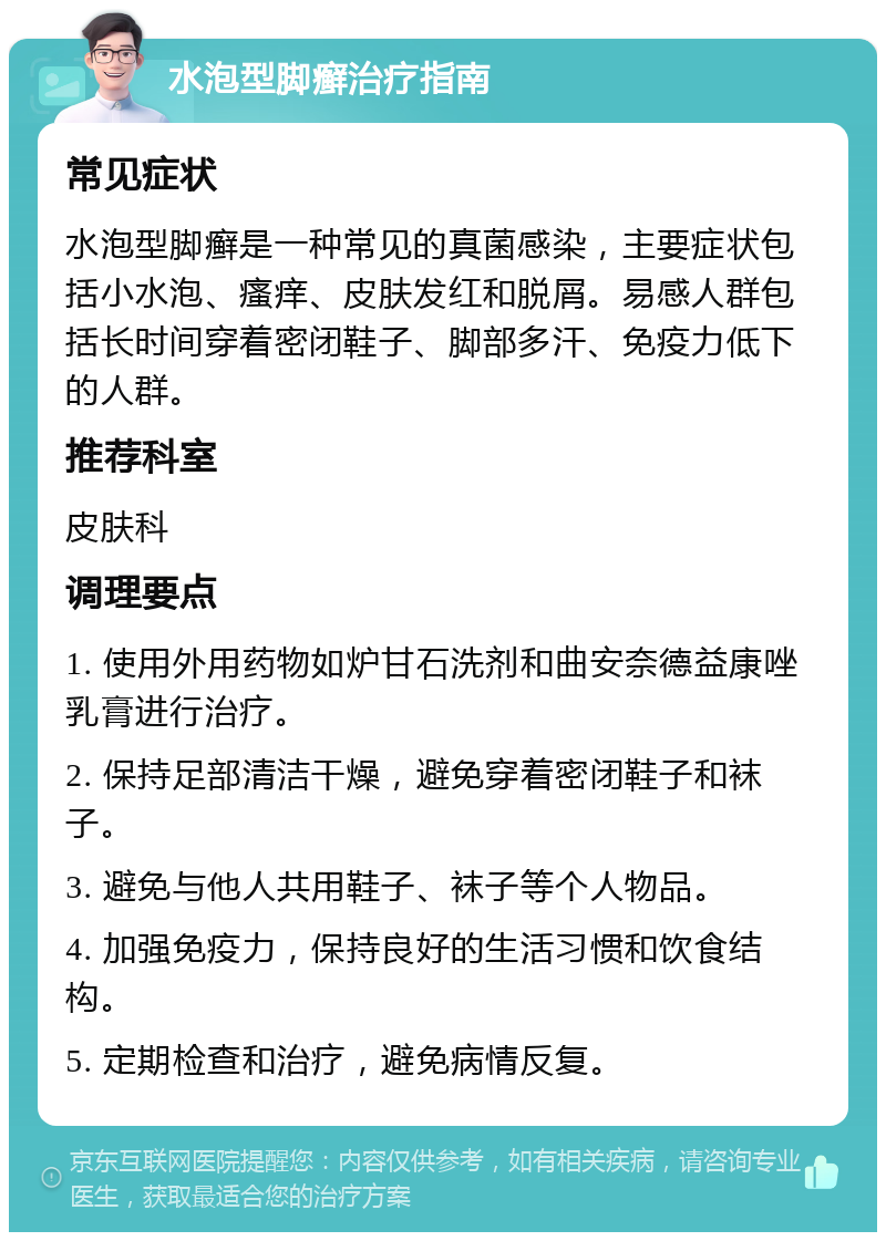 水泡型脚癣治疗指南 常见症状 水泡型脚癣是一种常见的真菌感染，主要症状包括小水泡、瘙痒、皮肤发红和脱屑。易感人群包括长时间穿着密闭鞋子、脚部多汗、免疫力低下的人群。 推荐科室 皮肤科 调理要点 1. 使用外用药物如炉甘石洗剂和曲安奈德益康唑乳膏进行治疗。 2. 保持足部清洁干燥，避免穿着密闭鞋子和袜子。 3. 避免与他人共用鞋子、袜子等个人物品。 4. 加强免疫力，保持良好的生活习惯和饮食结构。 5. 定期检查和治疗，避免病情反复。