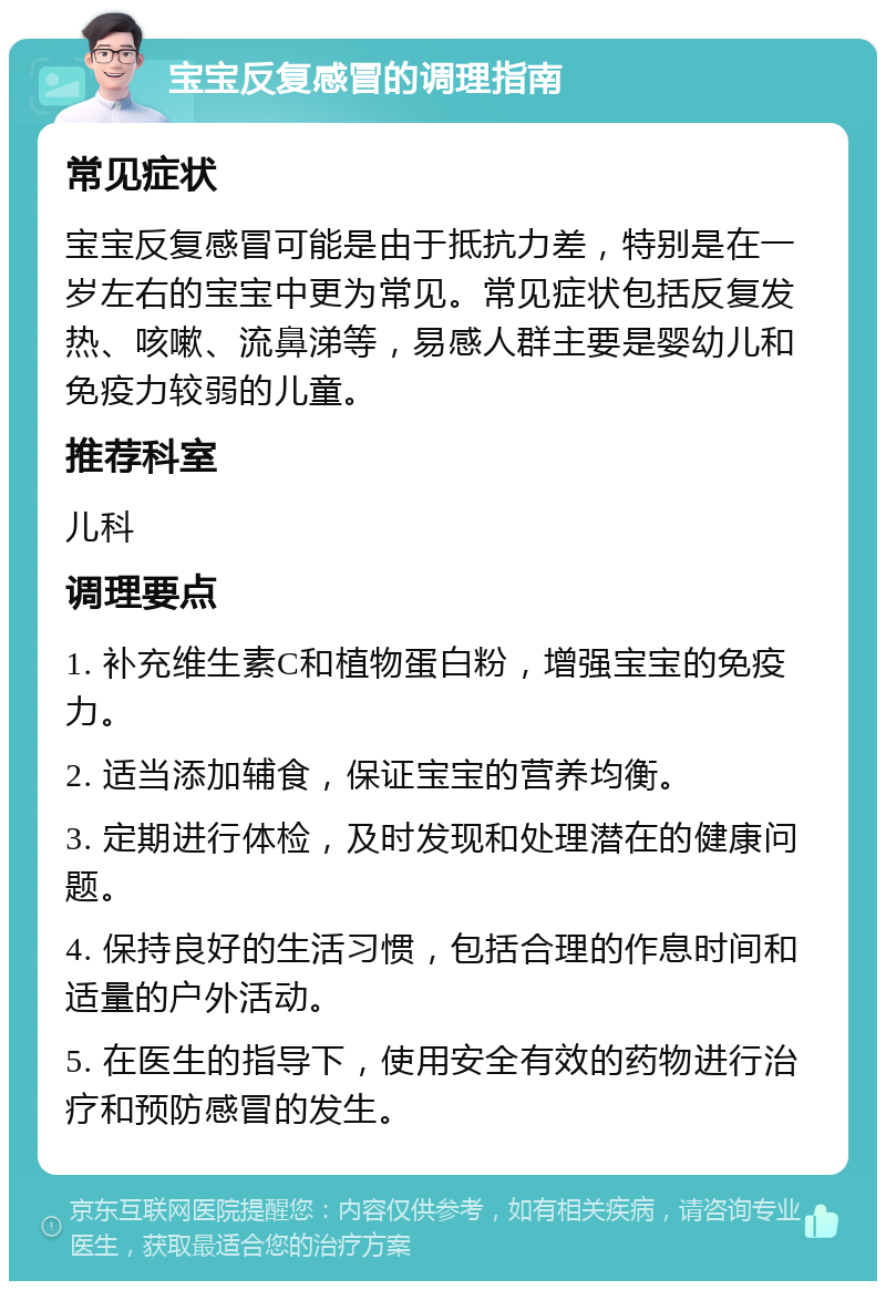 宝宝反复感冒的调理指南 常见症状 宝宝反复感冒可能是由于抵抗力差，特别是在一岁左右的宝宝中更为常见。常见症状包括反复发热、咳嗽、流鼻涕等，易感人群主要是婴幼儿和免疫力较弱的儿童。 推荐科室 儿科 调理要点 1. 补充维生素C和植物蛋白粉，增强宝宝的免疫力。 2. 适当添加辅食，保证宝宝的营养均衡。 3. 定期进行体检，及时发现和处理潜在的健康问题。 4. 保持良好的生活习惯，包括合理的作息时间和适量的户外活动。 5. 在医生的指导下，使用安全有效的药物进行治疗和预防感冒的发生。