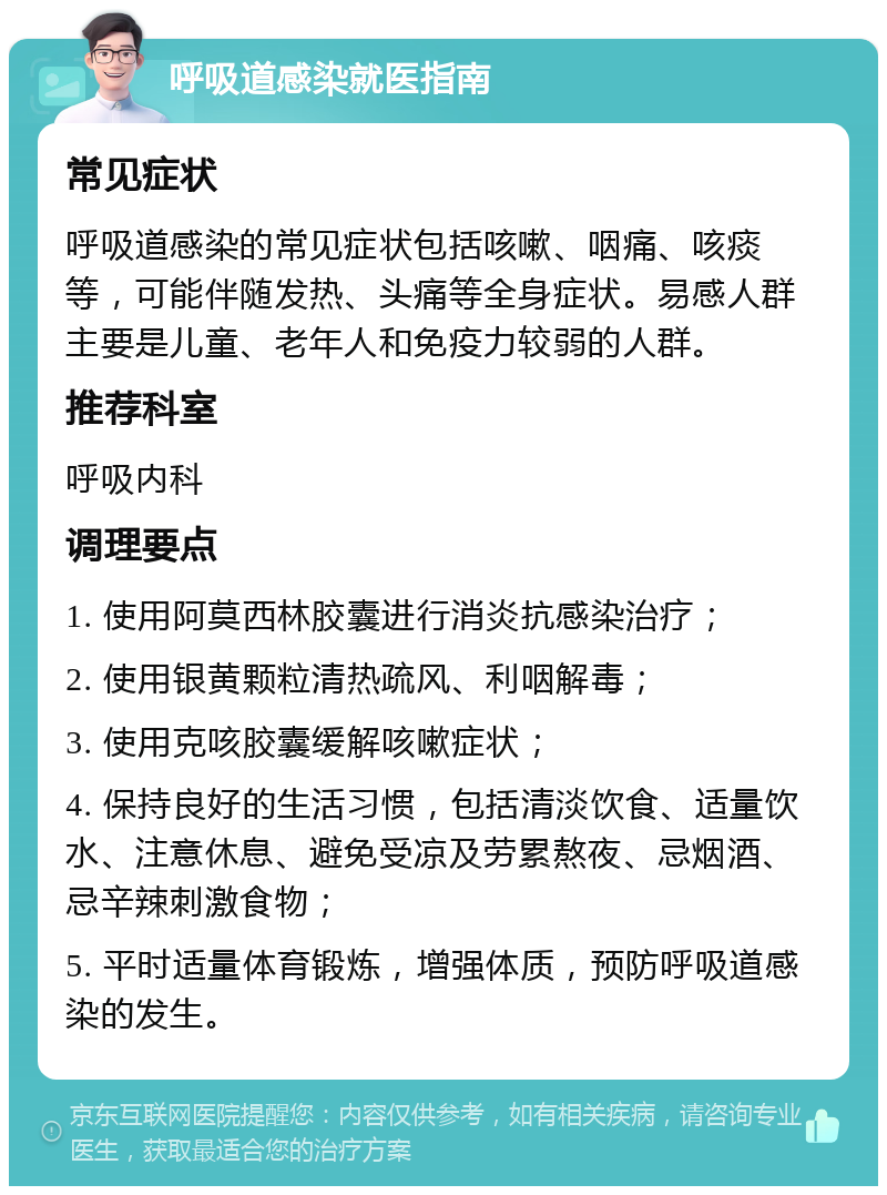 呼吸道感染就医指南 常见症状 呼吸道感染的常见症状包括咳嗽、咽痛、咳痰等，可能伴随发热、头痛等全身症状。易感人群主要是儿童、老年人和免疫力较弱的人群。 推荐科室 呼吸内科 调理要点 1. 使用阿莫西林胶囊进行消炎抗感染治疗； 2. 使用银黄颗粒清热疏风、利咽解毒； 3. 使用克咳胶囊缓解咳嗽症状； 4. 保持良好的生活习惯，包括清淡饮食、适量饮水、注意休息、避免受凉及劳累熬夜、忌烟酒、忌辛辣刺激食物； 5. 平时适量体育锻炼，增强体质，预防呼吸道感染的发生。