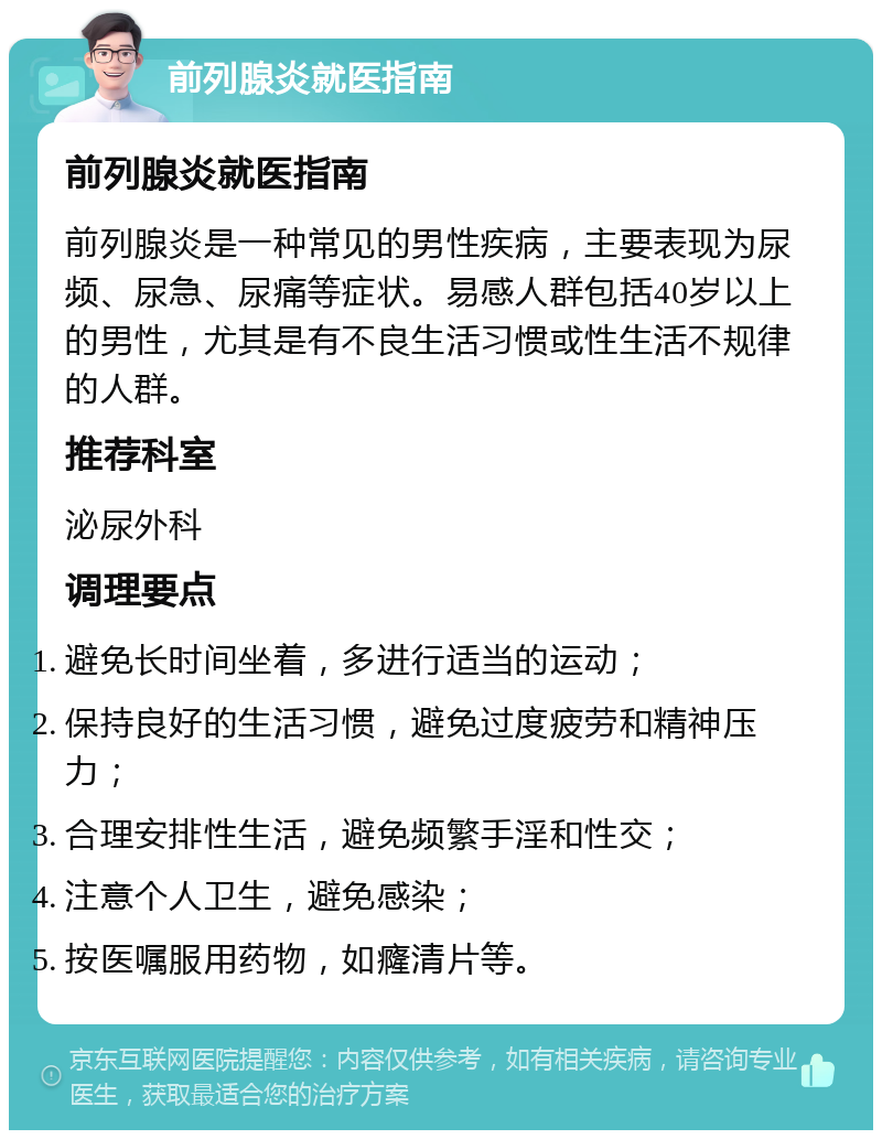 前列腺炎就医指南 前列腺炎就医指南 前列腺炎是一种常见的男性疾病，主要表现为尿频、尿急、尿痛等症状。易感人群包括40岁以上的男性，尤其是有不良生活习惯或性生活不规律的人群。 推荐科室 泌尿外科 调理要点 避免长时间坐着，多进行适当的运动； 保持良好的生活习惯，避免过度疲劳和精神压力； 合理安排性生活，避免频繁手淫和性交； 注意个人卫生，避免感染； 按医嘱服用药物，如癃清片等。