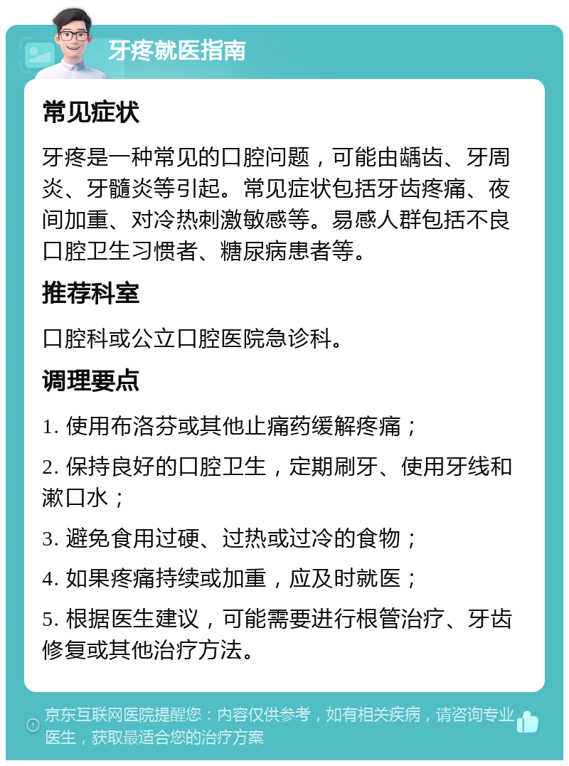 牙疼就医指南 常见症状 牙疼是一种常见的口腔问题，可能由龋齿、牙周炎、牙髓炎等引起。常见症状包括牙齿疼痛、夜间加重、对冷热刺激敏感等。易感人群包括不良口腔卫生习惯者、糖尿病患者等。 推荐科室 口腔科或公立口腔医院急诊科。 调理要点 1. 使用布洛芬或其他止痛药缓解疼痛； 2. 保持良好的口腔卫生，定期刷牙、使用牙线和漱口水； 3. 避免食用过硬、过热或过冷的食物； 4. 如果疼痛持续或加重，应及时就医； 5. 根据医生建议，可能需要进行根管治疗、牙齿修复或其他治疗方法。