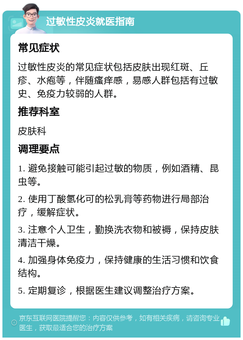 过敏性皮炎就医指南 常见症状 过敏性皮炎的常见症状包括皮肤出现红斑、丘疹、水疱等，伴随瘙痒感，易感人群包括有过敏史、免疫力较弱的人群。 推荐科室 皮肤科 调理要点 1. 避免接触可能引起过敏的物质，例如酒精、昆虫等。 2. 使用丁酸氢化可的松乳膏等药物进行局部治疗，缓解症状。 3. 注意个人卫生，勤换洗衣物和被褥，保持皮肤清洁干燥。 4. 加强身体免疫力，保持健康的生活习惯和饮食结构。 5. 定期复诊，根据医生建议调整治疗方案。