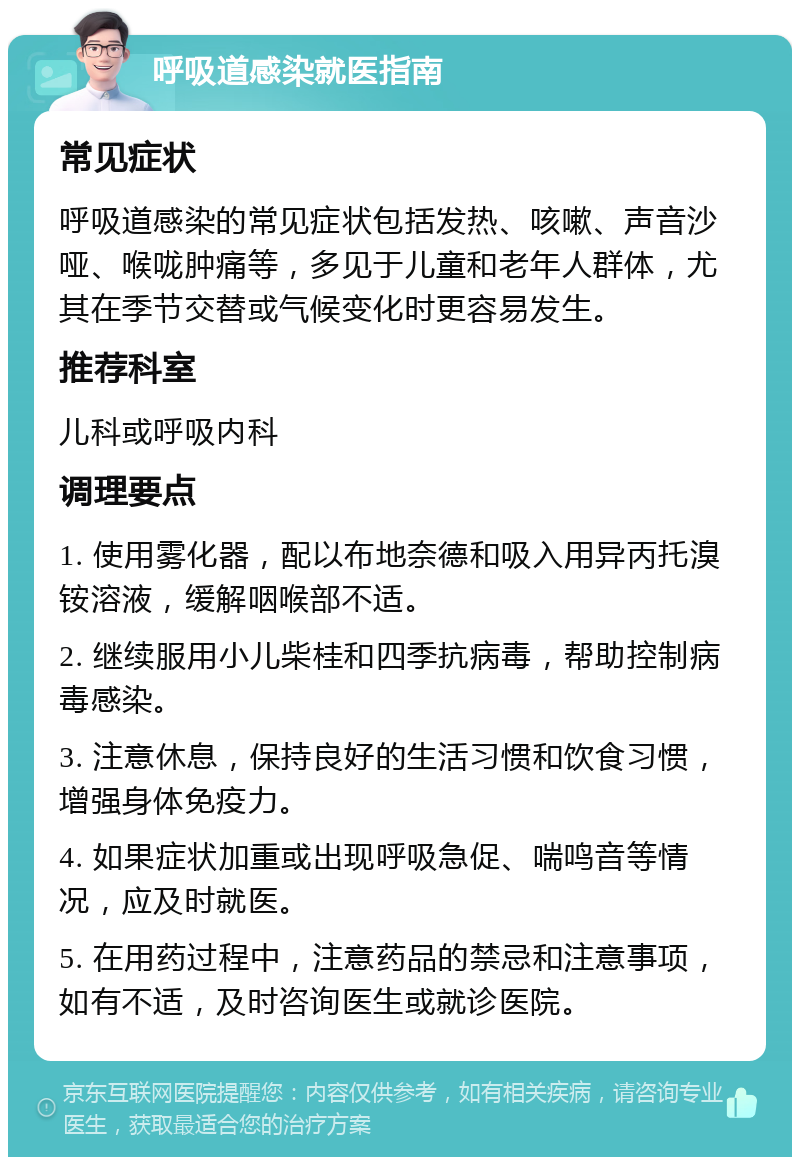 呼吸道感染就医指南 常见症状 呼吸道感染的常见症状包括发热、咳嗽、声音沙哑、喉咙肿痛等，多见于儿童和老年人群体，尤其在季节交替或气候变化时更容易发生。 推荐科室 儿科或呼吸内科 调理要点 1. 使用雾化器，配以布地奈德和吸入用异丙托溴铵溶液，缓解咽喉部不适。 2. 继续服用小儿柴桂和四季抗病毒，帮助控制病毒感染。 3. 注意休息，保持良好的生活习惯和饮食习惯，增强身体免疫力。 4. 如果症状加重或出现呼吸急促、喘鸣音等情况，应及时就医。 5. 在用药过程中，注意药品的禁忌和注意事项，如有不适，及时咨询医生或就诊医院。