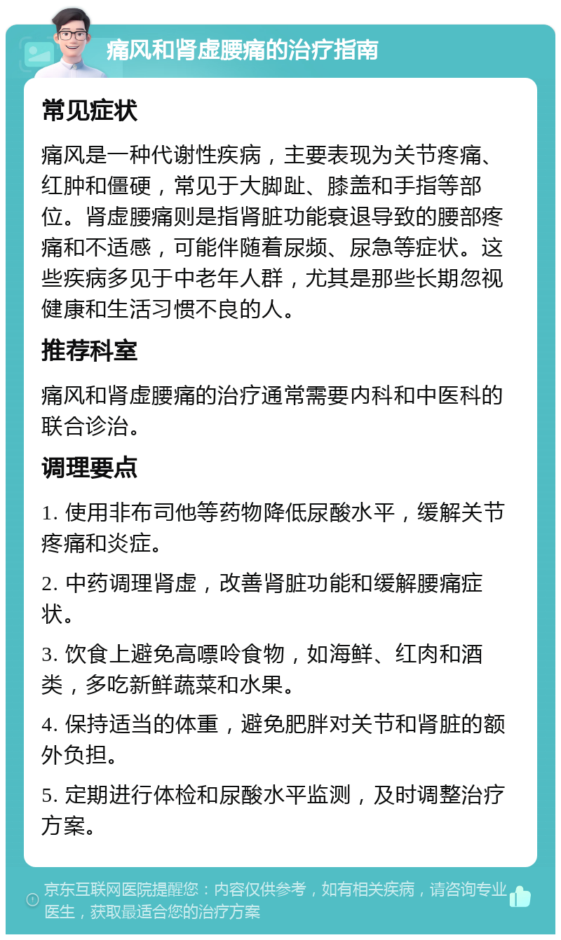 痛风和肾虚腰痛的治疗指南 常见症状 痛风是一种代谢性疾病，主要表现为关节疼痛、红肿和僵硬，常见于大脚趾、膝盖和手指等部位。肾虚腰痛则是指肾脏功能衰退导致的腰部疼痛和不适感，可能伴随着尿频、尿急等症状。这些疾病多见于中老年人群，尤其是那些长期忽视健康和生活习惯不良的人。 推荐科室 痛风和肾虚腰痛的治疗通常需要内科和中医科的联合诊治。 调理要点 1. 使用非布司他等药物降低尿酸水平，缓解关节疼痛和炎症。 2. 中药调理肾虚，改善肾脏功能和缓解腰痛症状。 3. 饮食上避免高嘌呤食物，如海鲜、红肉和酒类，多吃新鲜蔬菜和水果。 4. 保持适当的体重，避免肥胖对关节和肾脏的额外负担。 5. 定期进行体检和尿酸水平监测，及时调整治疗方案。