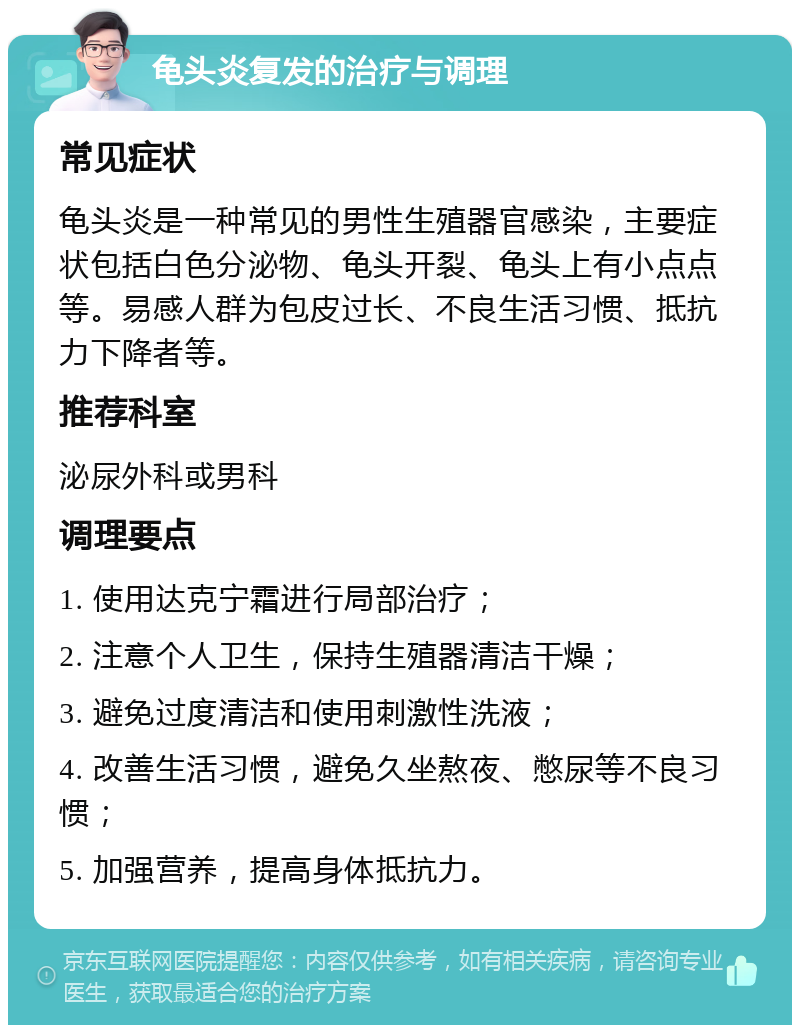 龟头炎复发的治疗与调理 常见症状 龟头炎是一种常见的男性生殖器官感染，主要症状包括白色分泌物、龟头开裂、龟头上有小点点等。易感人群为包皮过长、不良生活习惯、抵抗力下降者等。 推荐科室 泌尿外科或男科 调理要点 1. 使用达克宁霜进行局部治疗； 2. 注意个人卫生，保持生殖器清洁干燥； 3. 避免过度清洁和使用刺激性洗液； 4. 改善生活习惯，避免久坐熬夜、憋尿等不良习惯； 5. 加强营养，提高身体抵抗力。