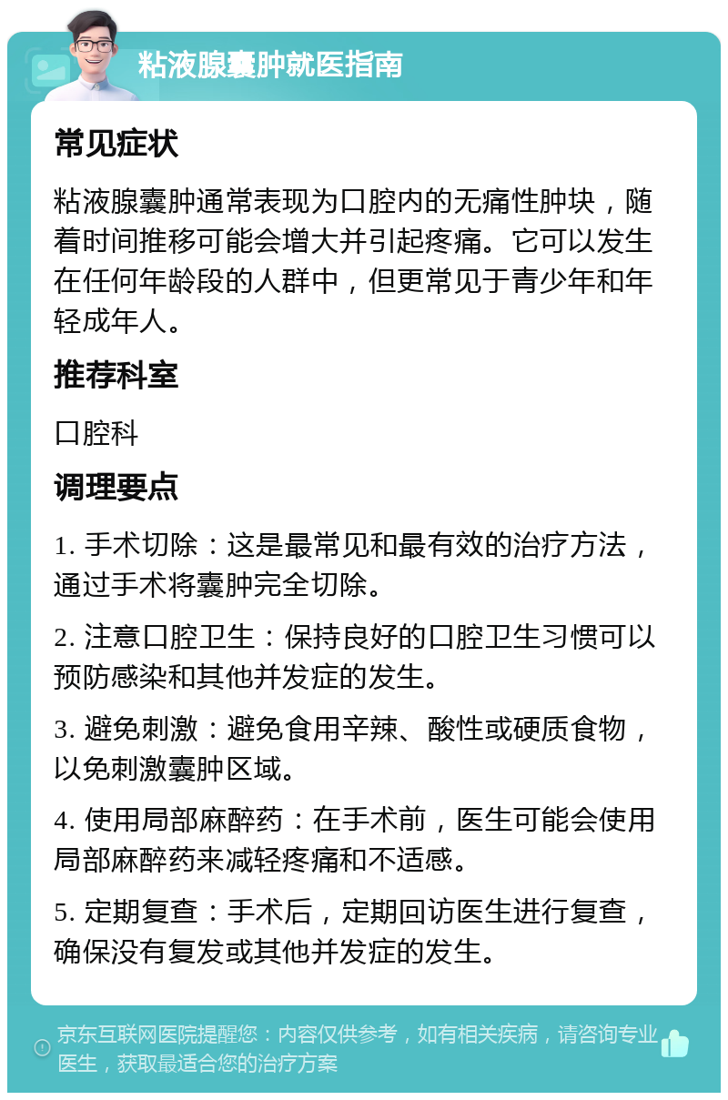 粘液腺囊肿就医指南 常见症状 粘液腺囊肿通常表现为口腔内的无痛性肿块，随着时间推移可能会增大并引起疼痛。它可以发生在任何年龄段的人群中，但更常见于青少年和年轻成年人。 推荐科室 口腔科 调理要点 1. 手术切除：这是最常见和最有效的治疗方法，通过手术将囊肿完全切除。 2. 注意口腔卫生：保持良好的口腔卫生习惯可以预防感染和其他并发症的发生。 3. 避免刺激：避免食用辛辣、酸性或硬质食物，以免刺激囊肿区域。 4. 使用局部麻醉药：在手术前，医生可能会使用局部麻醉药来减轻疼痛和不适感。 5. 定期复查：手术后，定期回访医生进行复查，确保没有复发或其他并发症的发生。