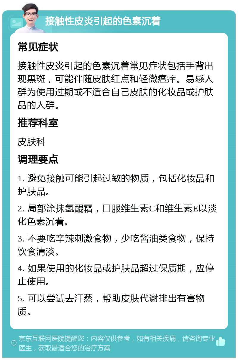 接触性皮炎引起的色素沉着 常见症状 接触性皮炎引起的色素沉着常见症状包括手背出现黑斑，可能伴随皮肤红点和轻微瘙痒。易感人群为使用过期或不适合自己皮肤的化妆品或护肤品的人群。 推荐科室 皮肤科 调理要点 1. 避免接触可能引起过敏的物质，包括化妆品和护肤品。 2. 局部涂抹氢醌霜，口服维生素C和维生素E以淡化色素沉着。 3. 不要吃辛辣刺激食物，少吃酱油类食物，保持饮食清淡。 4. 如果使用的化妆品或护肤品超过保质期，应停止使用。 5. 可以尝试去汗蒸，帮助皮肤代谢排出有害物质。