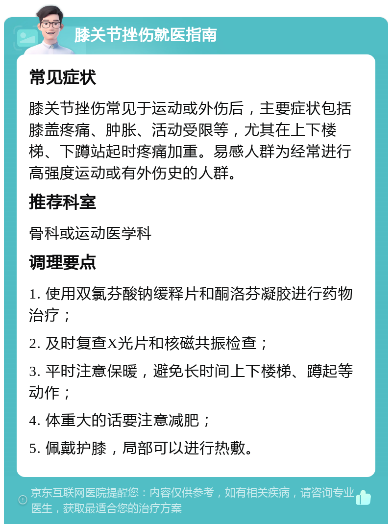 膝关节挫伤就医指南 常见症状 膝关节挫伤常见于运动或外伤后，主要症状包括膝盖疼痛、肿胀、活动受限等，尤其在上下楼梯、下蹲站起时疼痛加重。易感人群为经常进行高强度运动或有外伤史的人群。 推荐科室 骨科或运动医学科 调理要点 1. 使用双氯芬酸钠缓释片和酮洛芬凝胶进行药物治疗； 2. 及时复查X光片和核磁共振检查； 3. 平时注意保暖，避免长时间上下楼梯、蹲起等动作； 4. 体重大的话要注意减肥； 5. 佩戴护膝，局部可以进行热敷。