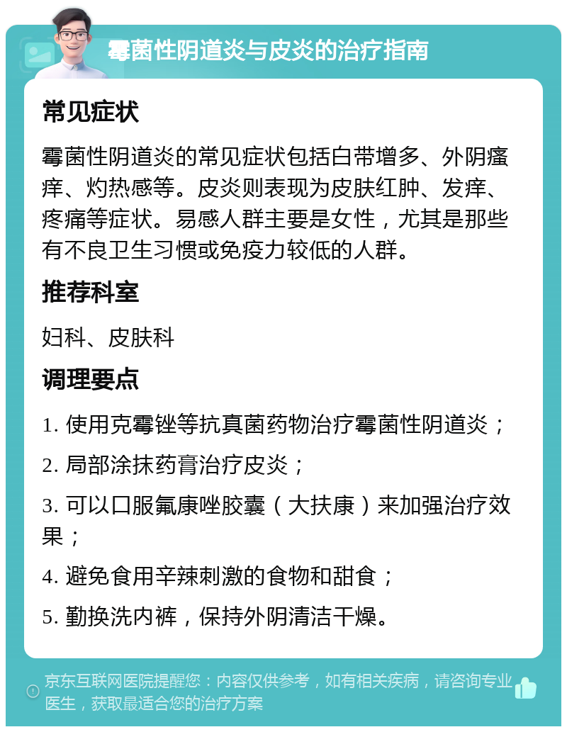 霉菌性阴道炎与皮炎的治疗指南 常见症状 霉菌性阴道炎的常见症状包括白带增多、外阴瘙痒、灼热感等。皮炎则表现为皮肤红肿、发痒、疼痛等症状。易感人群主要是女性，尤其是那些有不良卫生习惯或免疫力较低的人群。 推荐科室 妇科、皮肤科 调理要点 1. 使用克霉锉等抗真菌药物治疗霉菌性阴道炎； 2. 局部涂抹药膏治疗皮炎； 3. 可以口服氟康唑胶囊（大扶康）来加强治疗效果； 4. 避免食用辛辣刺激的食物和甜食； 5. 勤换洗内裤，保持外阴清洁干燥。