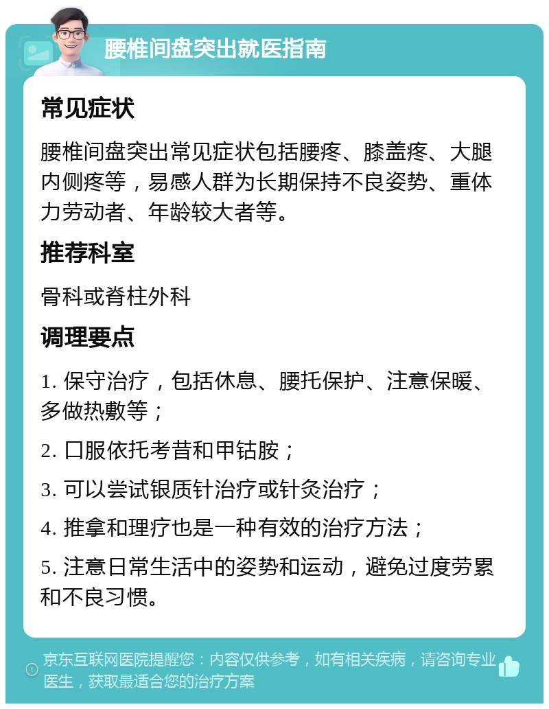 腰椎间盘突出就医指南 常见症状 腰椎间盘突出常见症状包括腰疼、膝盖疼、大腿内侧疼等，易感人群为长期保持不良姿势、重体力劳动者、年龄较大者等。 推荐科室 骨科或脊柱外科 调理要点 1. 保守治疗，包括休息、腰托保护、注意保暖、多做热敷等； 2. 口服依托考昔和甲钴胺； 3. 可以尝试银质针治疗或针灸治疗； 4. 推拿和理疗也是一种有效的治疗方法； 5. 注意日常生活中的姿势和运动，避免过度劳累和不良习惯。