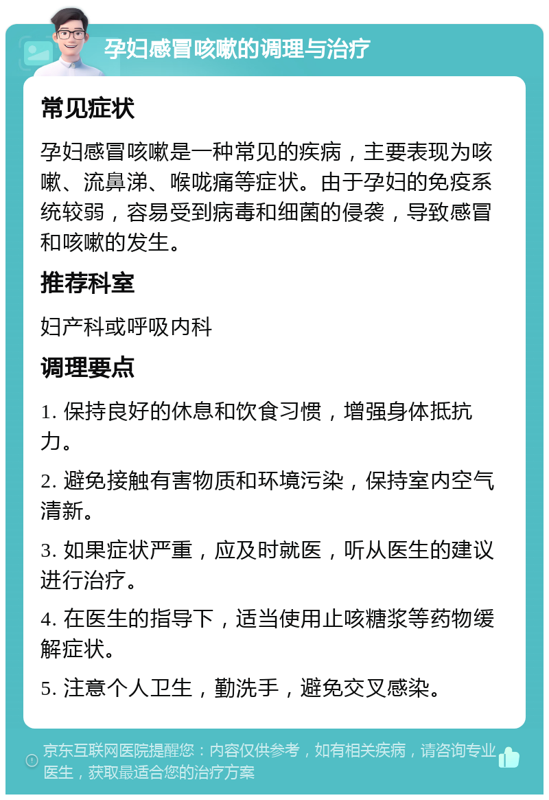 孕妇感冒咳嗽的调理与治疗 常见症状 孕妇感冒咳嗽是一种常见的疾病，主要表现为咳嗽、流鼻涕、喉咙痛等症状。由于孕妇的免疫系统较弱，容易受到病毒和细菌的侵袭，导致感冒和咳嗽的发生。 推荐科室 妇产科或呼吸内科 调理要点 1. 保持良好的休息和饮食习惯，增强身体抵抗力。 2. 避免接触有害物质和环境污染，保持室内空气清新。 3. 如果症状严重，应及时就医，听从医生的建议进行治疗。 4. 在医生的指导下，适当使用止咳糖浆等药物缓解症状。 5. 注意个人卫生，勤洗手，避免交叉感染。