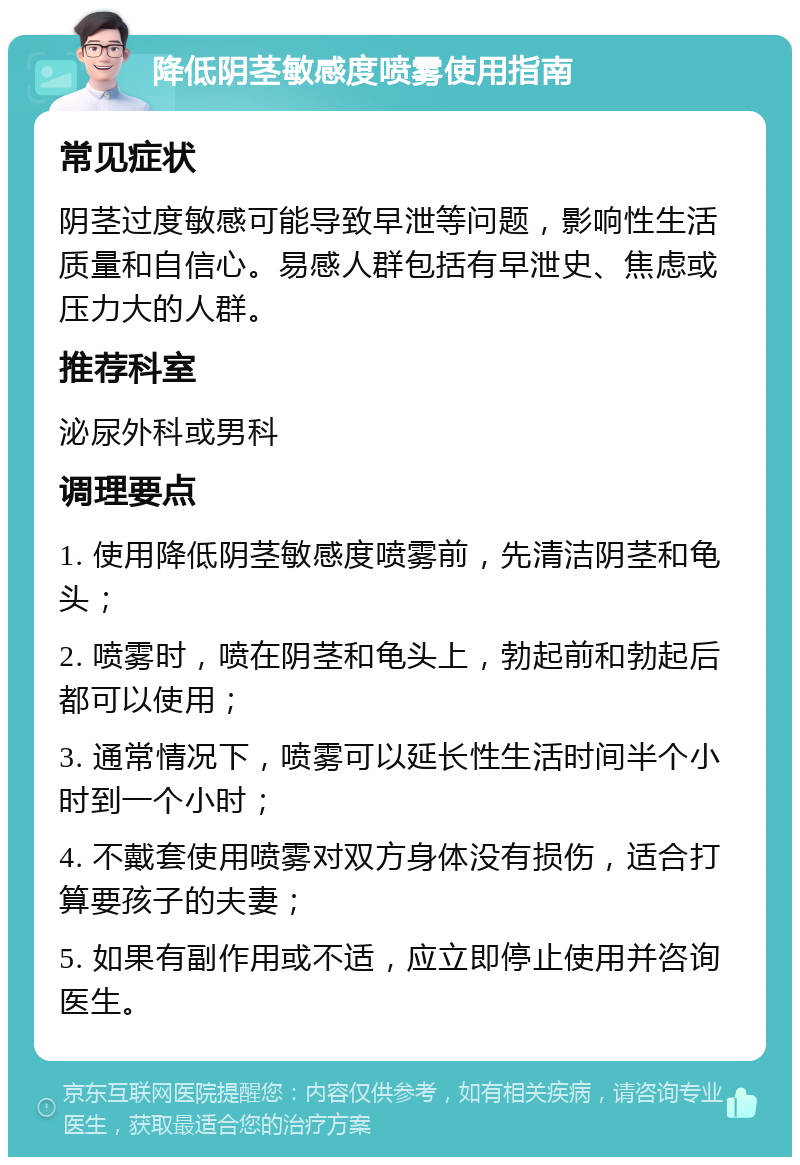 降低阴茎敏感度喷雾使用指南 常见症状 阴茎过度敏感可能导致早泄等问题，影响性生活质量和自信心。易感人群包括有早泄史、焦虑或压力大的人群。 推荐科室 泌尿外科或男科 调理要点 1. 使用降低阴茎敏感度喷雾前，先清洁阴茎和龟头； 2. 喷雾时，喷在阴茎和龟头上，勃起前和勃起后都可以使用； 3. 通常情况下，喷雾可以延长性生活时间半个小时到一个小时； 4. 不戴套使用喷雾对双方身体没有损伤，适合打算要孩子的夫妻； 5. 如果有副作用或不适，应立即停止使用并咨询医生。