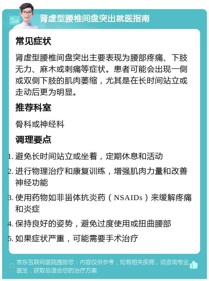 肾虚型腰椎间盘突出就医指南 常见症状 肾虚型腰椎间盘突出主要表现为腰部疼痛、下肢无力、麻木或刺痛等症状。患者可能会出现一侧或双侧下肢的肌肉萎缩，尤其是在长时间站立或走动后更为明显。 推荐科室 骨科或神经科 调理要点 避免长时间站立或坐着，定期休息和活动 进行物理治疗和康复训练，增强肌肉力量和改善神经功能 使用药物如非甾体抗炎药（NSAIDs）来缓解疼痛和炎症 保持良好的姿势，避免过度使用或扭曲腰部 如果症状严重，可能需要手术治疗