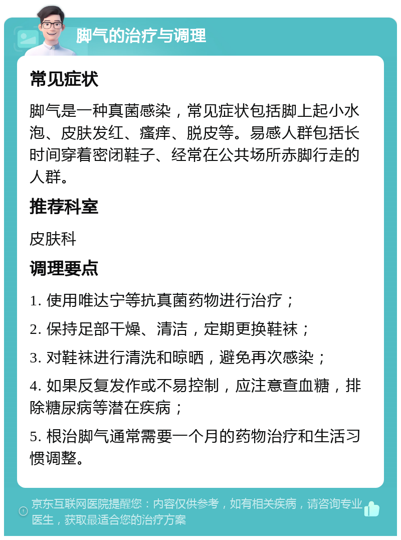 脚气的治疗与调理 常见症状 脚气是一种真菌感染，常见症状包括脚上起小水泡、皮肤发红、瘙痒、脱皮等。易感人群包括长时间穿着密闭鞋子、经常在公共场所赤脚行走的人群。 推荐科室 皮肤科 调理要点 1. 使用唯达宁等抗真菌药物进行治疗； 2. 保持足部干燥、清洁，定期更换鞋袜； 3. 对鞋袜进行清洗和晾晒，避免再次感染； 4. 如果反复发作或不易控制，应注意查血糖，排除糖尿病等潜在疾病； 5. 根治脚气通常需要一个月的药物治疗和生活习惯调整。