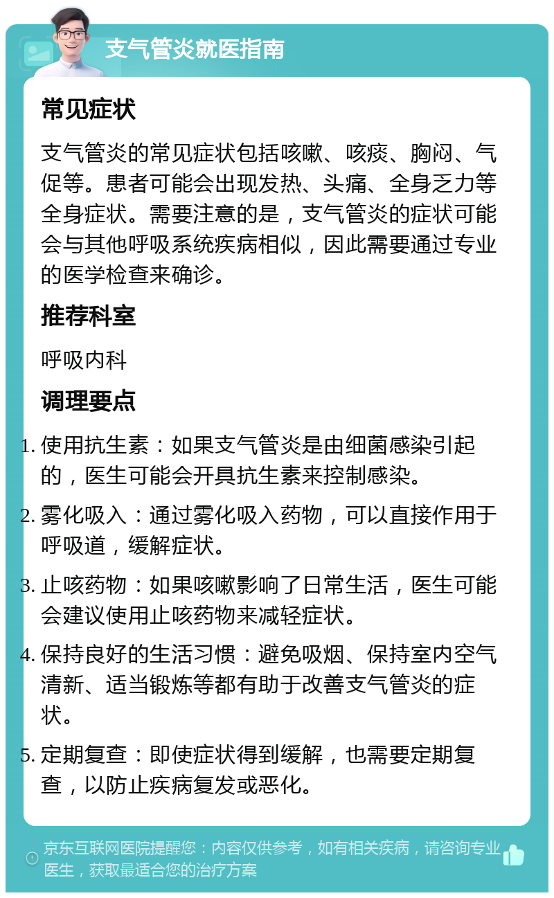 支气管炎就医指南 常见症状 支气管炎的常见症状包括咳嗽、咳痰、胸闷、气促等。患者可能会出现发热、头痛、全身乏力等全身症状。需要注意的是，支气管炎的症状可能会与其他呼吸系统疾病相似，因此需要通过专业的医学检查来确诊。 推荐科室 呼吸内科 调理要点 使用抗生素：如果支气管炎是由细菌感染引起的，医生可能会开具抗生素来控制感染。 雾化吸入：通过雾化吸入药物，可以直接作用于呼吸道，缓解症状。 止咳药物：如果咳嗽影响了日常生活，医生可能会建议使用止咳药物来减轻症状。 保持良好的生活习惯：避免吸烟、保持室内空气清新、适当锻炼等都有助于改善支气管炎的症状。 定期复查：即使症状得到缓解，也需要定期复查，以防止疾病复发或恶化。