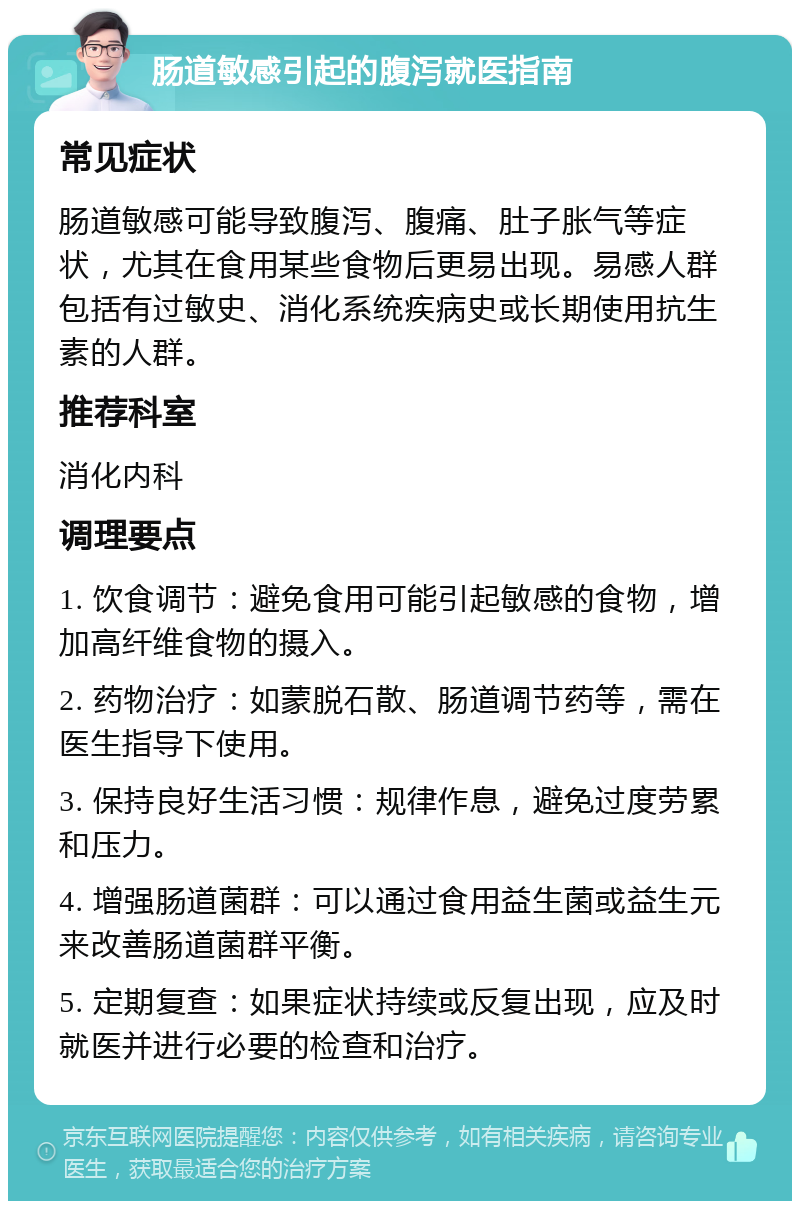 肠道敏感引起的腹泻就医指南 常见症状 肠道敏感可能导致腹泻、腹痛、肚子胀气等症状，尤其在食用某些食物后更易出现。易感人群包括有过敏史、消化系统疾病史或长期使用抗生素的人群。 推荐科室 消化内科 调理要点 1. 饮食调节：避免食用可能引起敏感的食物，增加高纤维食物的摄入。 2. 药物治疗：如蒙脱石散、肠道调节药等，需在医生指导下使用。 3. 保持良好生活习惯：规律作息，避免过度劳累和压力。 4. 增强肠道菌群：可以通过食用益生菌或益生元来改善肠道菌群平衡。 5. 定期复查：如果症状持续或反复出现，应及时就医并进行必要的检查和治疗。