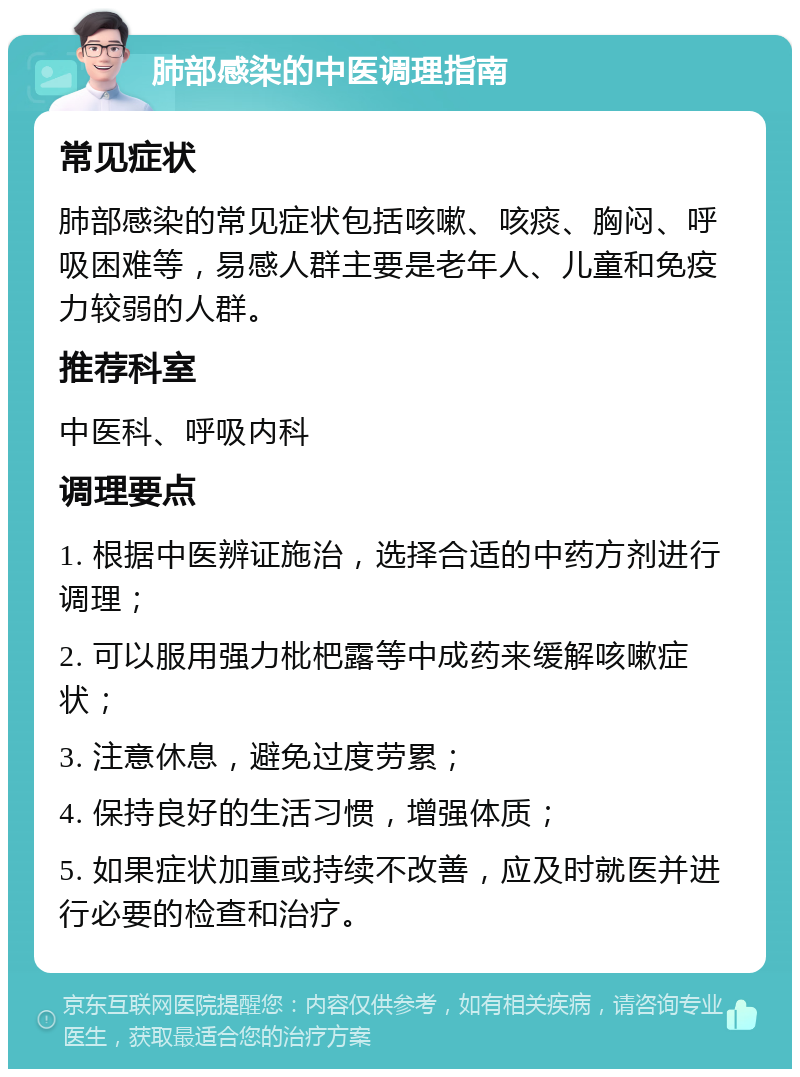 肺部感染的中医调理指南 常见症状 肺部感染的常见症状包括咳嗽、咳痰、胸闷、呼吸困难等，易感人群主要是老年人、儿童和免疫力较弱的人群。 推荐科室 中医科、呼吸内科 调理要点 1. 根据中医辨证施治，选择合适的中药方剂进行调理； 2. 可以服用强力枇杷露等中成药来缓解咳嗽症状； 3. 注意休息，避免过度劳累； 4. 保持良好的生活习惯，增强体质； 5. 如果症状加重或持续不改善，应及时就医并进行必要的检查和治疗。