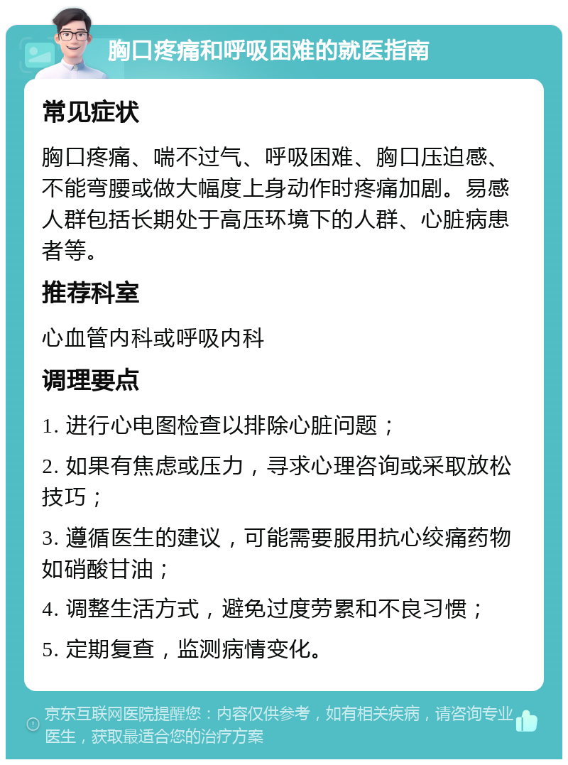 胸口疼痛和呼吸困难的就医指南 常见症状 胸口疼痛、喘不过气、呼吸困难、胸口压迫感、不能弯腰或做大幅度上身动作时疼痛加剧。易感人群包括长期处于高压环境下的人群、心脏病患者等。 推荐科室 心血管内科或呼吸内科 调理要点 1. 进行心电图检查以排除心脏问题； 2. 如果有焦虑或压力，寻求心理咨询或采取放松技巧； 3. 遵循医生的建议，可能需要服用抗心绞痛药物如硝酸甘油； 4. 调整生活方式，避免过度劳累和不良习惯； 5. 定期复查，监测病情变化。