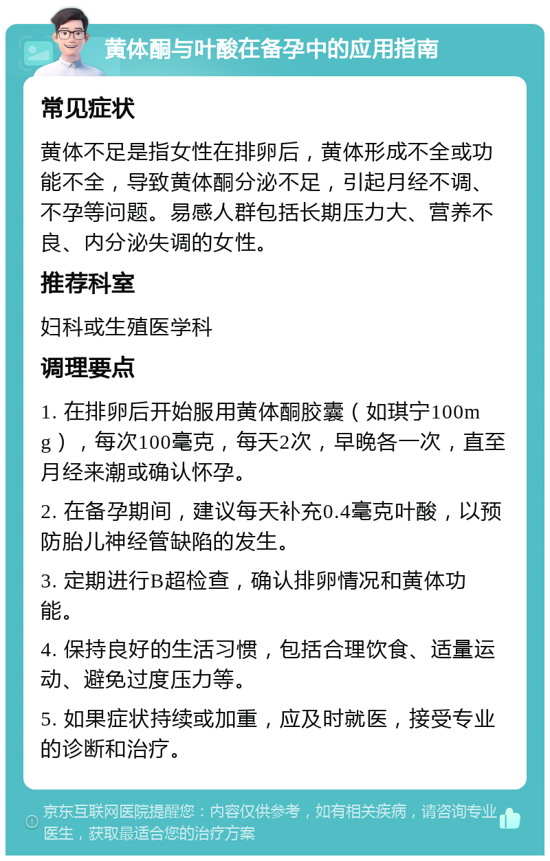 黄体酮与叶酸在备孕中的应用指南 常见症状 黄体不足是指女性在排卵后，黄体形成不全或功能不全，导致黄体酮分泌不足，引起月经不调、不孕等问题。易感人群包括长期压力大、营养不良、内分泌失调的女性。 推荐科室 妇科或生殖医学科 调理要点 1. 在排卵后开始服用黄体酮胶囊（如琪宁100mg），每次100毫克，每天2次，早晚各一次，直至月经来潮或确认怀孕。 2. 在备孕期间，建议每天补充0.4毫克叶酸，以预防胎儿神经管缺陷的发生。 3. 定期进行B超检查，确认排卵情况和黄体功能。 4. 保持良好的生活习惯，包括合理饮食、适量运动、避免过度压力等。 5. 如果症状持续或加重，应及时就医，接受专业的诊断和治疗。