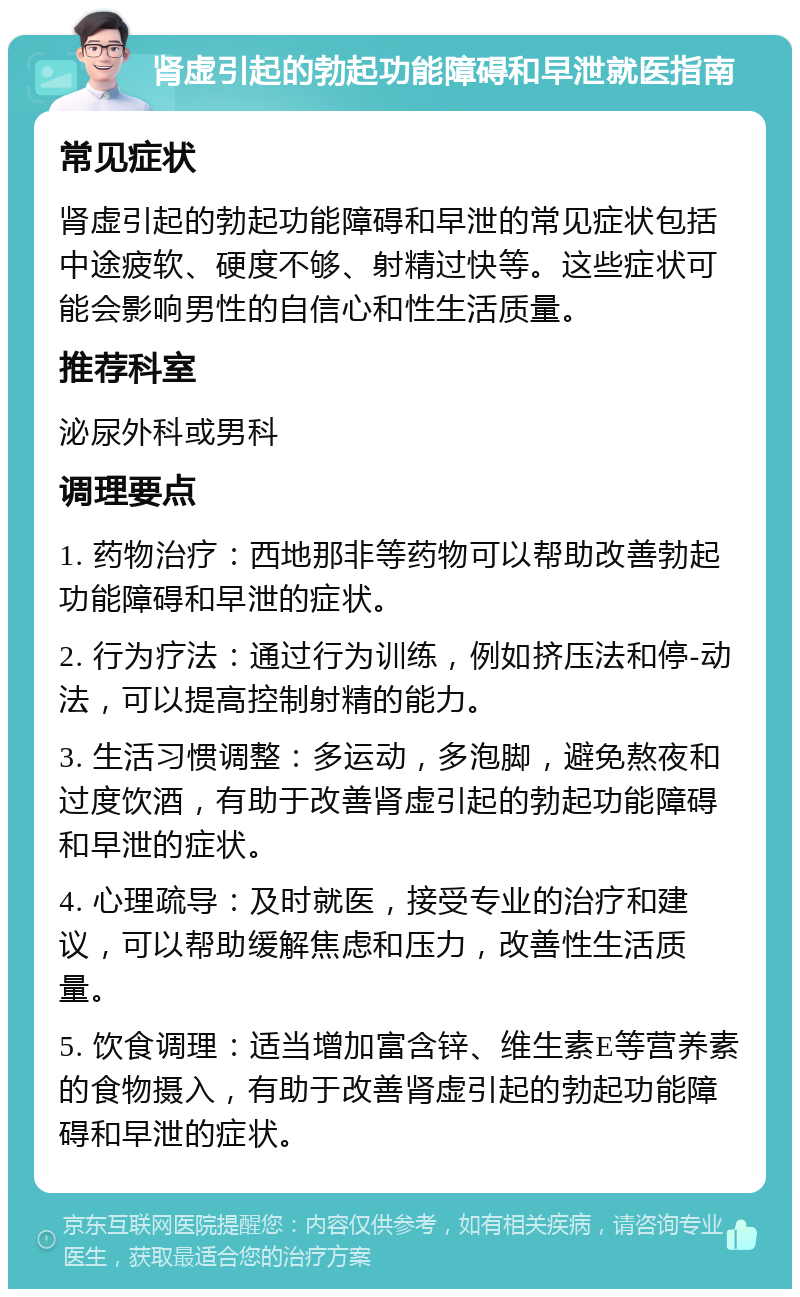 肾虚引起的勃起功能障碍和早泄就医指南 常见症状 肾虚引起的勃起功能障碍和早泄的常见症状包括中途疲软、硬度不够、射精过快等。这些症状可能会影响男性的自信心和性生活质量。 推荐科室 泌尿外科或男科 调理要点 1. 药物治疗：西地那非等药物可以帮助改善勃起功能障碍和早泄的症状。 2. 行为疗法：通过行为训练，例如挤压法和停-动法，可以提高控制射精的能力。 3. 生活习惯调整：多运动，多泡脚，避免熬夜和过度饮酒，有助于改善肾虚引起的勃起功能障碍和早泄的症状。 4. 心理疏导：及时就医，接受专业的治疗和建议，可以帮助缓解焦虑和压力，改善性生活质量。 5. 饮食调理：适当增加富含锌、维生素E等营养素的食物摄入，有助于改善肾虚引起的勃起功能障碍和早泄的症状。