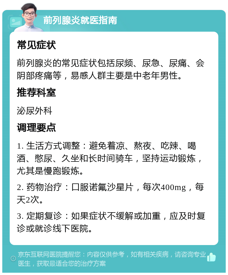 前列腺炎就医指南 常见症状 前列腺炎的常见症状包括尿频、尿急、尿痛、会阴部疼痛等，易感人群主要是中老年男性。 推荐科室 泌尿外科 调理要点 1. 生活方式调整：避免着凉、熬夜、吃辣、喝酒、憋尿、久坐和长时间骑车，坚持运动锻炼，尤其是慢跑锻炼。 2. 药物治疗：口服诺氟沙星片，每次400mg，每天2次。 3. 定期复诊：如果症状不缓解或加重，应及时复诊或就诊线下医院。