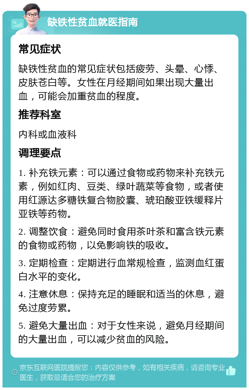 缺铁性贫血就医指南 常见症状 缺铁性贫血的常见症状包括疲劳、头晕、心悸、皮肤苍白等。女性在月经期间如果出现大量出血，可能会加重贫血的程度。 推荐科室 内科或血液科 调理要点 1. 补充铁元素：可以通过食物或药物来补充铁元素，例如红肉、豆类、绿叶蔬菜等食物，或者使用红源达多糖铁复合物胶囊、琥珀酸亚铁缓释片亚铁等药物。 2. 调整饮食：避免同时食用茶叶茶和富含铁元素的食物或药物，以免影响铁的吸收。 3. 定期检查：定期进行血常规检查，监测血红蛋白水平的变化。 4. 注意休息：保持充足的睡眠和适当的休息，避免过度劳累。 5. 避免大量出血：对于女性来说，避免月经期间的大量出血，可以减少贫血的风险。