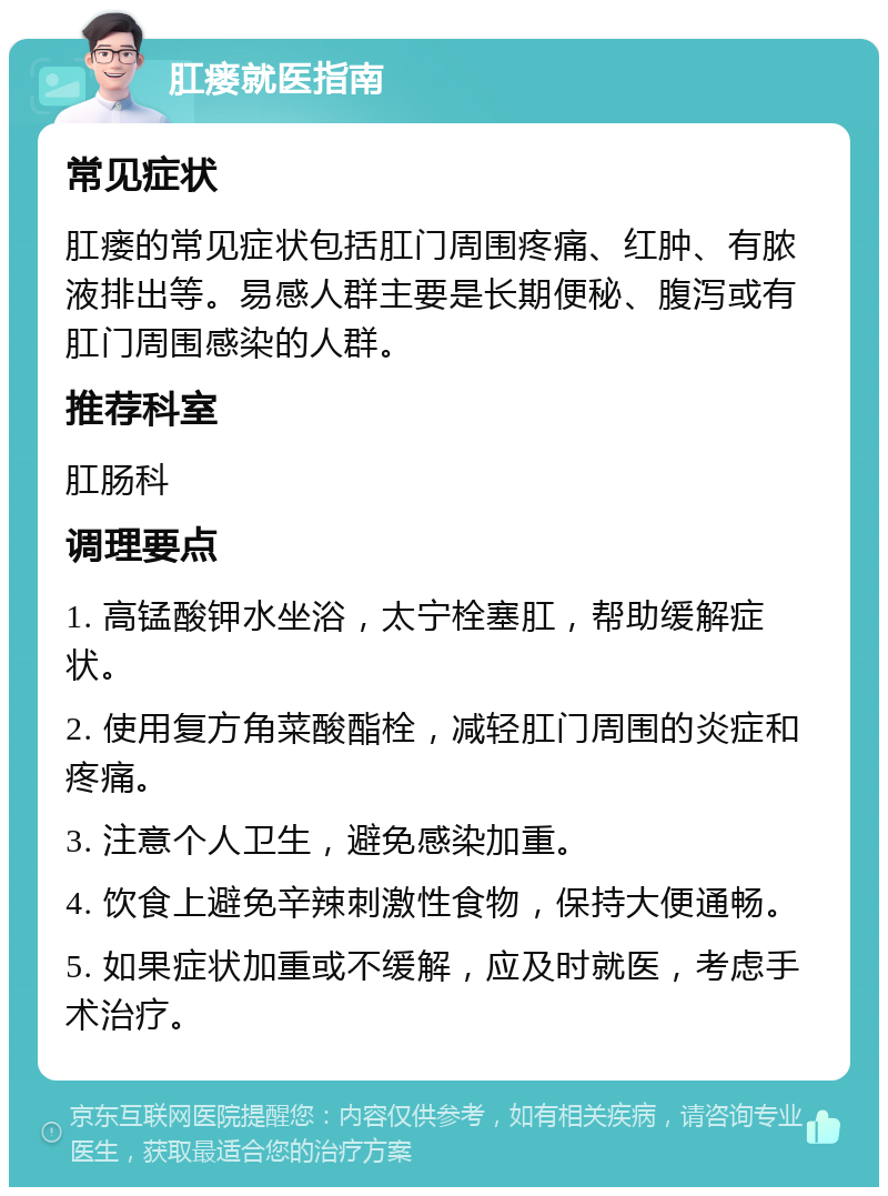 肛瘘就医指南 常见症状 肛瘘的常见症状包括肛门周围疼痛、红肿、有脓液排出等。易感人群主要是长期便秘、腹泻或有肛门周围感染的人群。 推荐科室 肛肠科 调理要点 1. 高锰酸钾水坐浴，太宁栓塞肛，帮助缓解症状。 2. 使用复方角菜酸酯栓，减轻肛门周围的炎症和疼痛。 3. 注意个人卫生，避免感染加重。 4. 饮食上避免辛辣刺激性食物，保持大便通畅。 5. 如果症状加重或不缓解，应及时就医，考虑手术治疗。