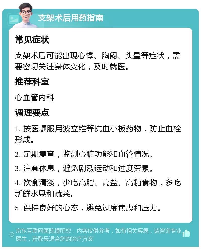 支架术后用药指南 常见症状 支架术后可能出现心悸、胸闷、头晕等症状，需要密切关注身体变化，及时就医。 推荐科室 心血管内科 调理要点 1. 按医嘱服用波立维等抗血小板药物，防止血栓形成。 2. 定期复查，监测心脏功能和血管情况。 3. 注意休息，避免剧烈运动和过度劳累。 4. 饮食清淡，少吃高脂、高盐、高糖食物，多吃新鲜水果和蔬菜。 5. 保持良好的心态，避免过度焦虑和压力。