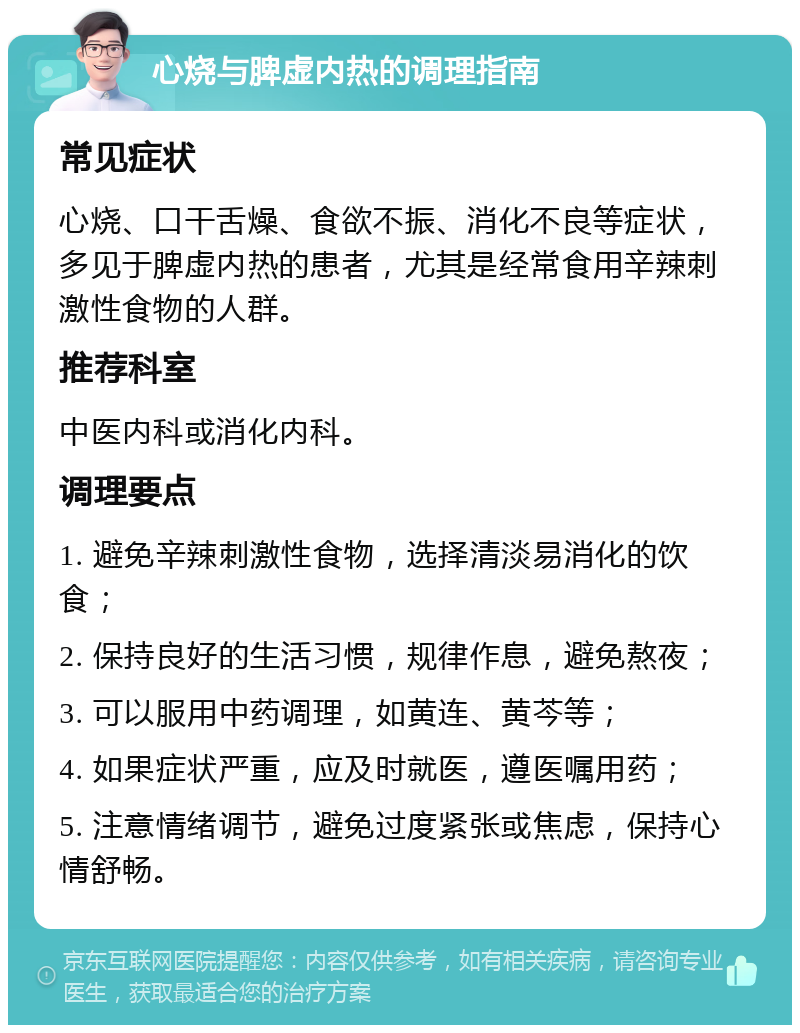 心烧与脾虚内热的调理指南 常见症状 心烧、口干舌燥、食欲不振、消化不良等症状，多见于脾虚内热的患者，尤其是经常食用辛辣刺激性食物的人群。 推荐科室 中医内科或消化内科。 调理要点 1. 避免辛辣刺激性食物，选择清淡易消化的饮食； 2. 保持良好的生活习惯，规律作息，避免熬夜； 3. 可以服用中药调理，如黄连、黄芩等； 4. 如果症状严重，应及时就医，遵医嘱用药； 5. 注意情绪调节，避免过度紧张或焦虑，保持心情舒畅。