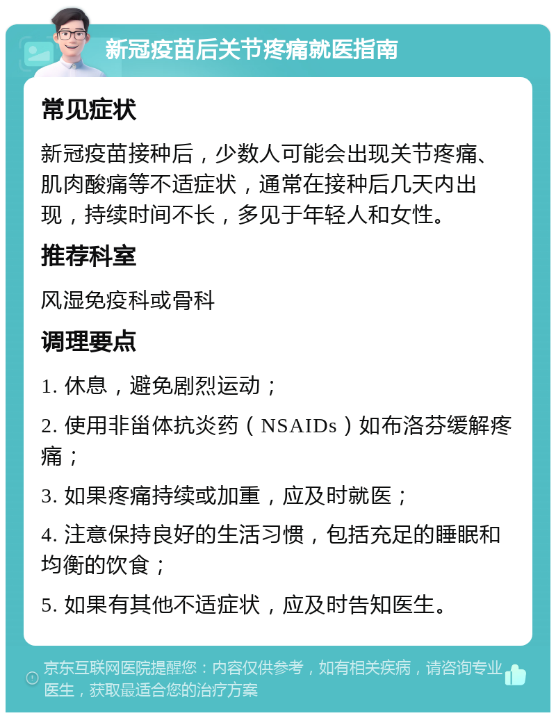 新冠疫苗后关节疼痛就医指南 常见症状 新冠疫苗接种后，少数人可能会出现关节疼痛、肌肉酸痛等不适症状，通常在接种后几天内出现，持续时间不长，多见于年轻人和女性。 推荐科室 风湿免疫科或骨科 调理要点 1. 休息，避免剧烈运动； 2. 使用非甾体抗炎药（NSAIDs）如布洛芬缓解疼痛； 3. 如果疼痛持续或加重，应及时就医； 4. 注意保持良好的生活习惯，包括充足的睡眠和均衡的饮食； 5. 如果有其他不适症状，应及时告知医生。