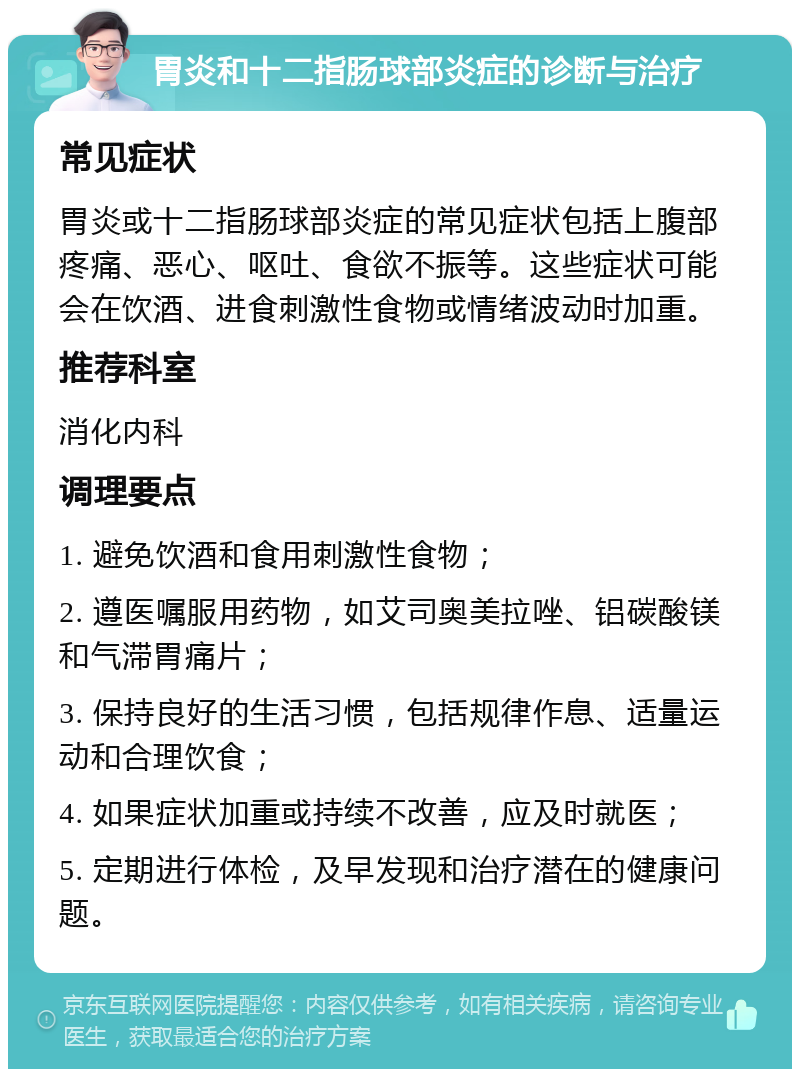 胃炎和十二指肠球部炎症的诊断与治疗 常见症状 胃炎或十二指肠球部炎症的常见症状包括上腹部疼痛、恶心、呕吐、食欲不振等。这些症状可能会在饮酒、进食刺激性食物或情绪波动时加重。 推荐科室 消化内科 调理要点 1. 避免饮酒和食用刺激性食物； 2. 遵医嘱服用药物，如艾司奥美拉唑、铝碳酸镁和气滞胃痛片； 3. 保持良好的生活习惯，包括规律作息、适量运动和合理饮食； 4. 如果症状加重或持续不改善，应及时就医； 5. 定期进行体检，及早发现和治疗潜在的健康问题。