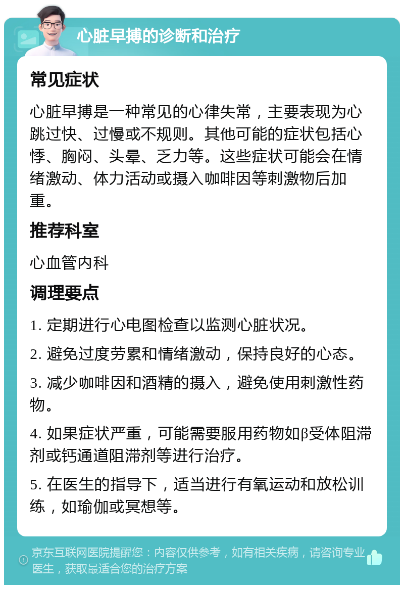 心脏早搏的诊断和治疗 常见症状 心脏早搏是一种常见的心律失常，主要表现为心跳过快、过慢或不规则。其他可能的症状包括心悸、胸闷、头晕、乏力等。这些症状可能会在情绪激动、体力活动或摄入咖啡因等刺激物后加重。 推荐科室 心血管内科 调理要点 1. 定期进行心电图检查以监测心脏状况。 2. 避免过度劳累和情绪激动，保持良好的心态。 3. 减少咖啡因和酒精的摄入，避免使用刺激性药物。 4. 如果症状严重，可能需要服用药物如β受体阻滞剂或钙通道阻滞剂等进行治疗。 5. 在医生的指导下，适当进行有氧运动和放松训练，如瑜伽或冥想等。