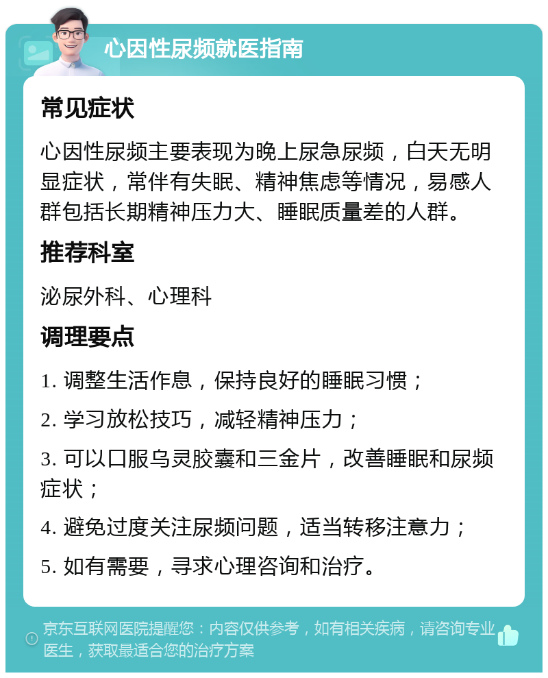 心因性尿频就医指南 常见症状 心因性尿频主要表现为晚上尿急尿频，白天无明显症状，常伴有失眠、精神焦虑等情况，易感人群包括长期精神压力大、睡眠质量差的人群。 推荐科室 泌尿外科、心理科 调理要点 1. 调整生活作息，保持良好的睡眠习惯； 2. 学习放松技巧，减轻精神压力； 3. 可以口服乌灵胶囊和三金片，改善睡眠和尿频症状； 4. 避免过度关注尿频问题，适当转移注意力； 5. 如有需要，寻求心理咨询和治疗。