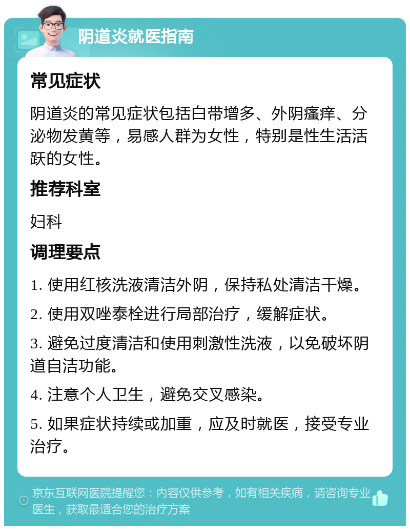 阴道炎就医指南 常见症状 阴道炎的常见症状包括白带增多、外阴瘙痒、分泌物发黄等，易感人群为女性，特别是性生活活跃的女性。 推荐科室 妇科 调理要点 1. 使用红核洗液清洁外阴，保持私处清洁干燥。 2. 使用双唑泰栓进行局部治疗，缓解症状。 3. 避免过度清洁和使用刺激性洗液，以免破坏阴道自洁功能。 4. 注意个人卫生，避免交叉感染。 5. 如果症状持续或加重，应及时就医，接受专业治疗。