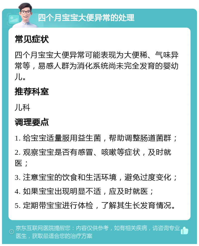 四个月宝宝大便异常的处理 常见症状 四个月宝宝大便异常可能表现为大便稀、气味异常等，易感人群为消化系统尚未完全发育的婴幼儿。 推荐科室 儿科 调理要点 1. 给宝宝适量服用益生菌，帮助调整肠道菌群； 2. 观察宝宝是否有感冒、咳嗽等症状，及时就医； 3. 注意宝宝的饮食和生活环境，避免过度变化； 4. 如果宝宝出现明显不适，应及时就医； 5. 定期带宝宝进行体检，了解其生长发育情况。