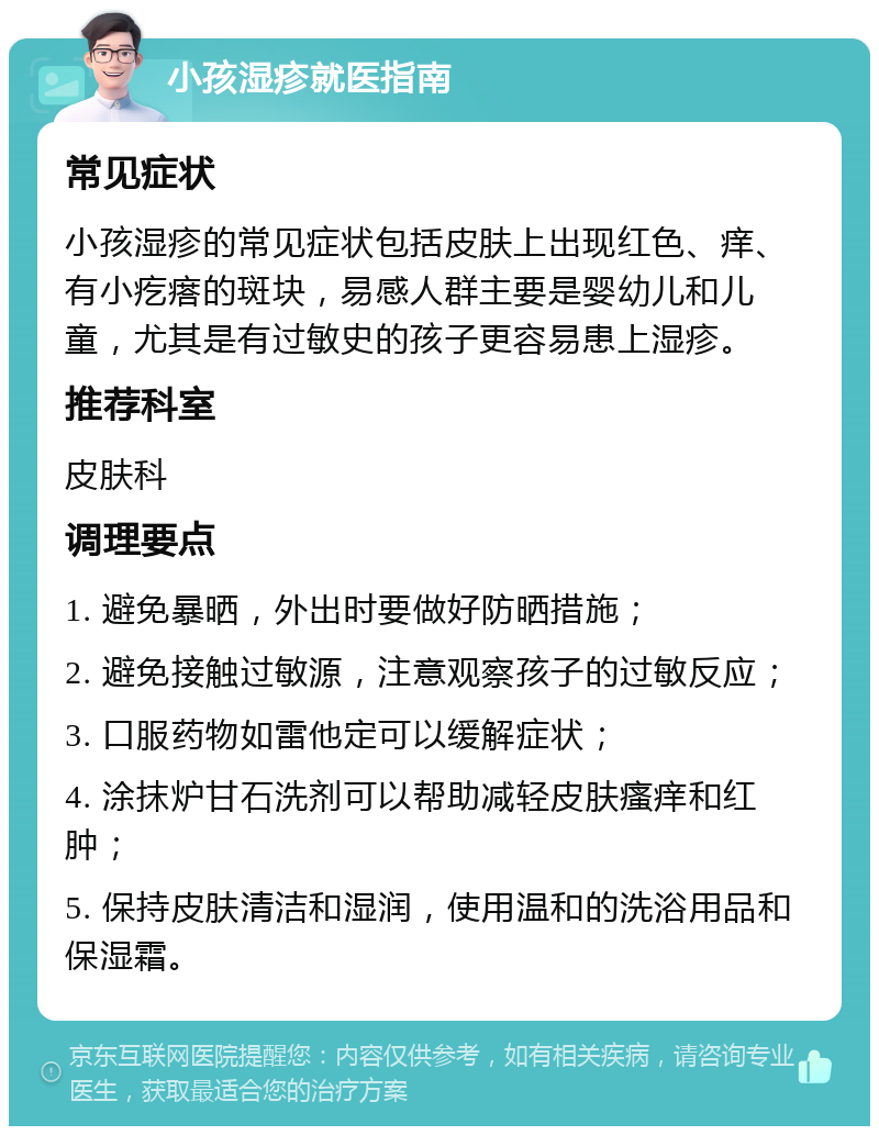 小孩湿疹就医指南 常见症状 小孩湿疹的常见症状包括皮肤上出现红色、痒、有小疙瘩的斑块，易感人群主要是婴幼儿和儿童，尤其是有过敏史的孩子更容易患上湿疹。 推荐科室 皮肤科 调理要点 1. 避免暴晒，外出时要做好防晒措施； 2. 避免接触过敏源，注意观察孩子的过敏反应； 3. 口服药物如雷他定可以缓解症状； 4. 涂抹炉甘石洗剂可以帮助减轻皮肤瘙痒和红肿； 5. 保持皮肤清洁和湿润，使用温和的洗浴用品和保湿霜。