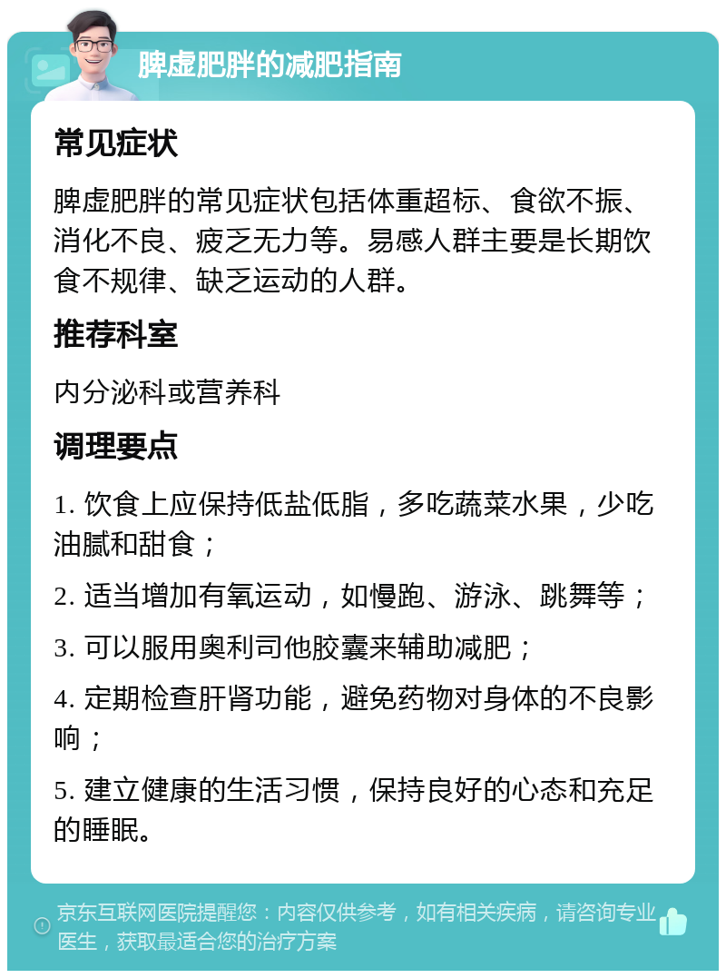 脾虚肥胖的减肥指南 常见症状 脾虚肥胖的常见症状包括体重超标、食欲不振、消化不良、疲乏无力等。易感人群主要是长期饮食不规律、缺乏运动的人群。 推荐科室 内分泌科或营养科 调理要点 1. 饮食上应保持低盐低脂，多吃蔬菜水果，少吃油腻和甜食； 2. 适当增加有氧运动，如慢跑、游泳、跳舞等； 3. 可以服用奥利司他胶囊来辅助减肥； 4. 定期检查肝肾功能，避免药物对身体的不良影响； 5. 建立健康的生活习惯，保持良好的心态和充足的睡眠。