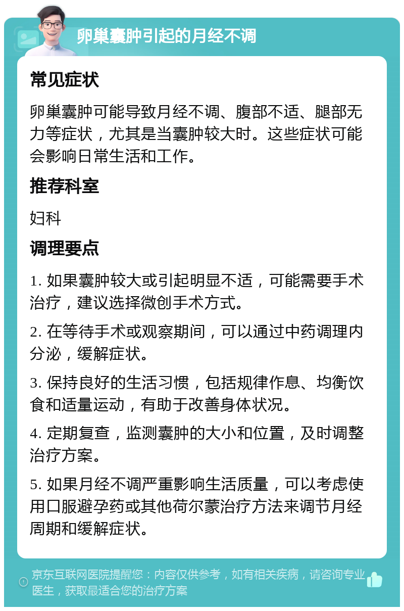 卵巢囊肿引起的月经不调 常见症状 卵巢囊肿可能导致月经不调、腹部不适、腿部无力等症状，尤其是当囊肿较大时。这些症状可能会影响日常生活和工作。 推荐科室 妇科 调理要点 1. 如果囊肿较大或引起明显不适，可能需要手术治疗，建议选择微创手术方式。 2. 在等待手术或观察期间，可以通过中药调理内分泌，缓解症状。 3. 保持良好的生活习惯，包括规律作息、均衡饮食和适量运动，有助于改善身体状况。 4. 定期复查，监测囊肿的大小和位置，及时调整治疗方案。 5. 如果月经不调严重影响生活质量，可以考虑使用口服避孕药或其他荷尔蒙治疗方法来调节月经周期和缓解症状。