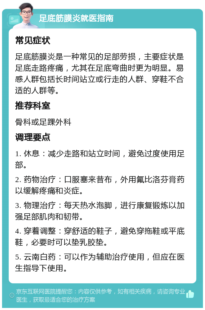 足底筋膜炎就医指南 常见症状 足底筋膜炎是一种常见的足部劳损，主要症状是足底走路疼痛，尤其在足底弯曲时更为明显。易感人群包括长时间站立或行走的人群、穿鞋不合适的人群等。 推荐科室 骨科或足踝外科 调理要点 1. 休息：减少走路和站立时间，避免过度使用足部。 2. 药物治疗：口服塞来昔布，外用氟比洛芬膏药以缓解疼痛和炎症。 3. 物理治疗：每天热水泡脚，进行康复锻炼以加强足部肌肉和韧带。 4. 穿着调整：穿舒适的鞋子，避免穿拖鞋或平底鞋，必要时可以垫乳胶垫。 5. 云南白药：可以作为辅助治疗使用，但应在医生指导下使用。