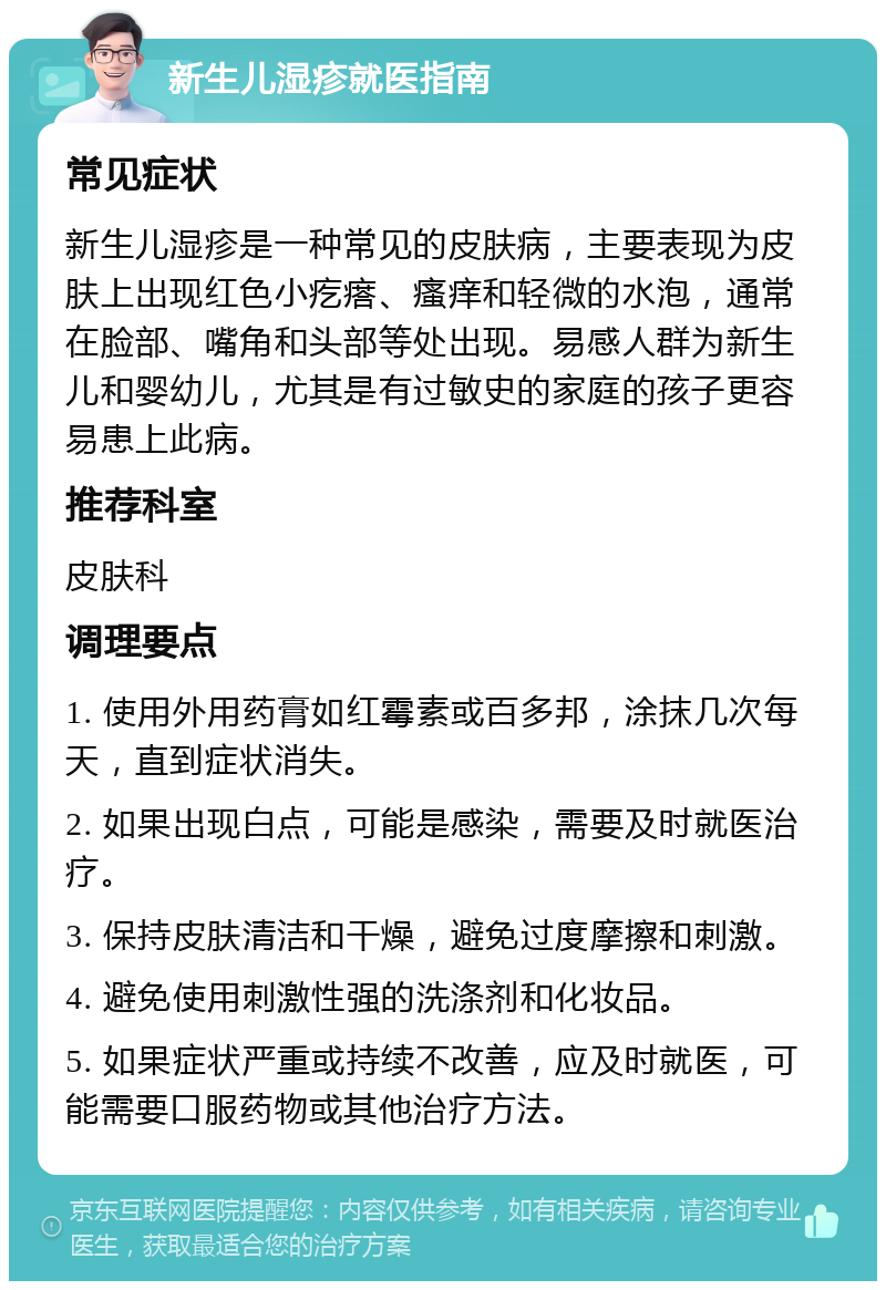 新生儿湿疹就医指南 常见症状 新生儿湿疹是一种常见的皮肤病，主要表现为皮肤上出现红色小疙瘩、瘙痒和轻微的水泡，通常在脸部、嘴角和头部等处出现。易感人群为新生儿和婴幼儿，尤其是有过敏史的家庭的孩子更容易患上此病。 推荐科室 皮肤科 调理要点 1. 使用外用药膏如红霉素或百多邦，涂抹几次每天，直到症状消失。 2. 如果出现白点，可能是感染，需要及时就医治疗。 3. 保持皮肤清洁和干燥，避免过度摩擦和刺激。 4. 避免使用刺激性强的洗涤剂和化妆品。 5. 如果症状严重或持续不改善，应及时就医，可能需要口服药物或其他治疗方法。