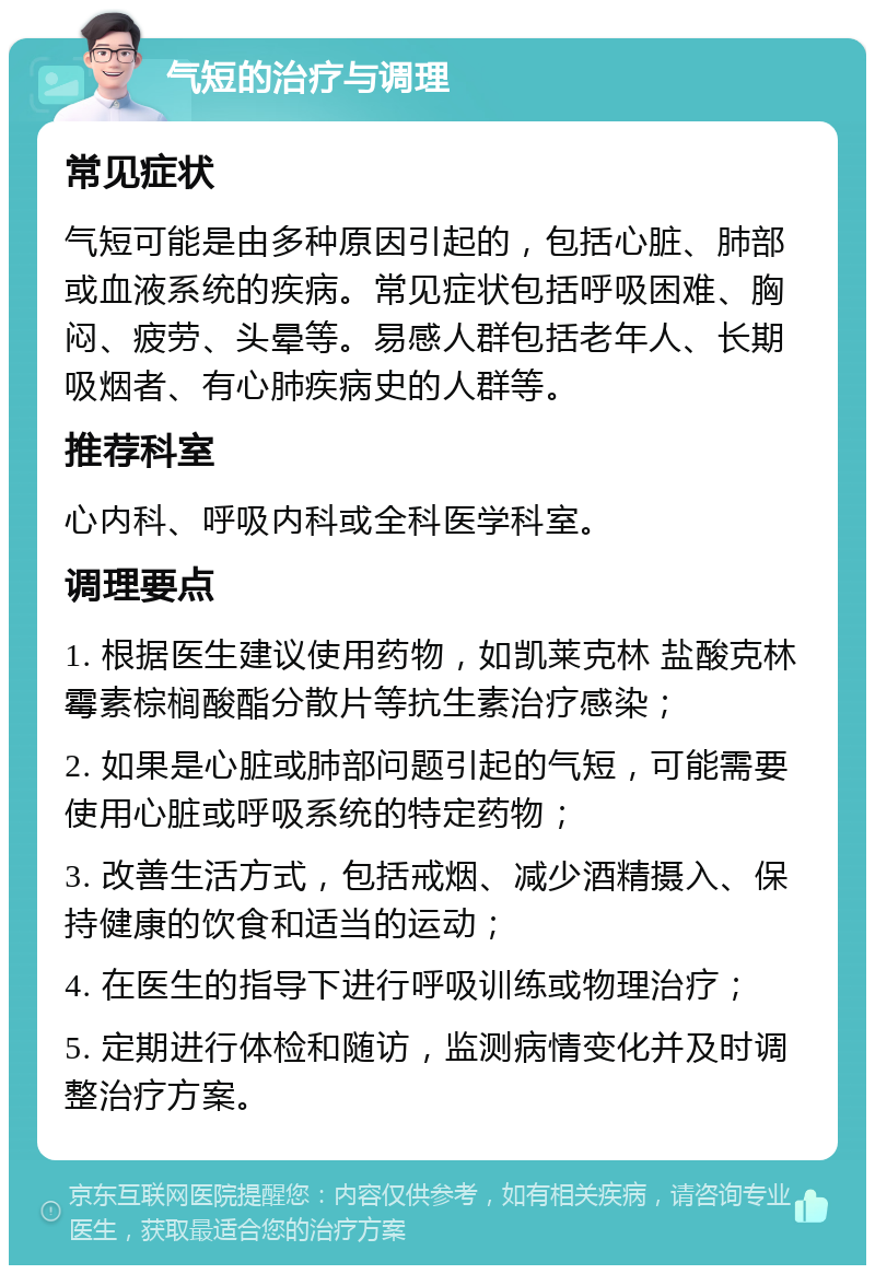 气短的治疗与调理 常见症状 气短可能是由多种原因引起的，包括心脏、肺部或血液系统的疾病。常见症状包括呼吸困难、胸闷、疲劳、头晕等。易感人群包括老年人、长期吸烟者、有心肺疾病史的人群等。 推荐科室 心内科、呼吸内科或全科医学科室。 调理要点 1. 根据医生建议使用药物，如凯莱克林 盐酸克林霉素棕榈酸酯分散片等抗生素治疗感染； 2. 如果是心脏或肺部问题引起的气短，可能需要使用心脏或呼吸系统的特定药物； 3. 改善生活方式，包括戒烟、减少酒精摄入、保持健康的饮食和适当的运动； 4. 在医生的指导下进行呼吸训练或物理治疗； 5. 定期进行体检和随访，监测病情变化并及时调整治疗方案。