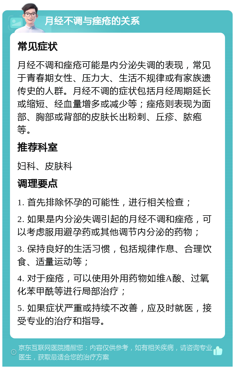 月经不调与痤疮的关系 常见症状 月经不调和痤疮可能是内分泌失调的表现，常见于青春期女性、压力大、生活不规律或有家族遗传史的人群。月经不调的症状包括月经周期延长或缩短、经血量增多或减少等；痤疮则表现为面部、胸部或背部的皮肤长出粉刺、丘疹、脓疱等。 推荐科室 妇科、皮肤科 调理要点 1. 首先排除怀孕的可能性，进行相关检查； 2. 如果是内分泌失调引起的月经不调和痤疮，可以考虑服用避孕药或其他调节内分泌的药物； 3. 保持良好的生活习惯，包括规律作息、合理饮食、适量运动等； 4. 对于痤疮，可以使用外用药物如维A酸、过氧化苯甲酰等进行局部治疗； 5. 如果症状严重或持续不改善，应及时就医，接受专业的治疗和指导。