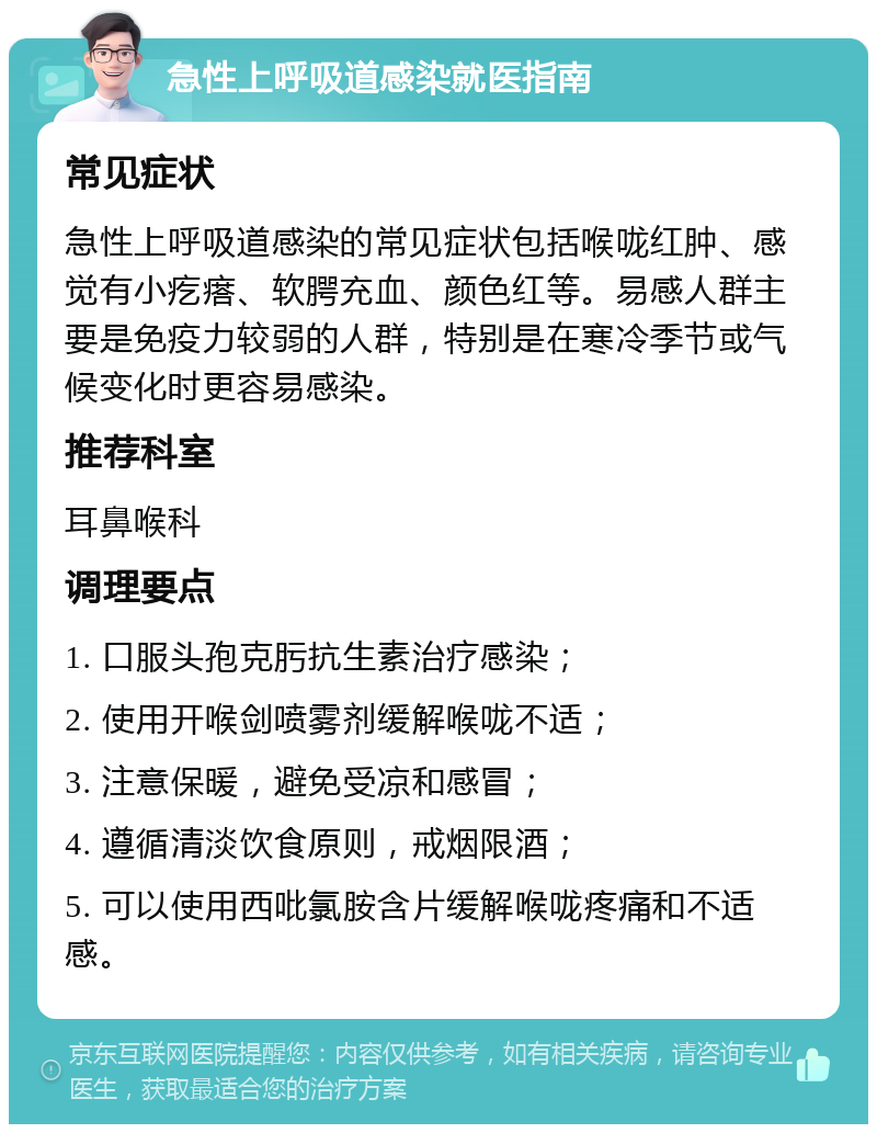 急性上呼吸道感染就医指南 常见症状 急性上呼吸道感染的常见症状包括喉咙红肿、感觉有小疙瘩、软腭充血、颜色红等。易感人群主要是免疫力较弱的人群，特别是在寒冷季节或气候变化时更容易感染。 推荐科室 耳鼻喉科 调理要点 1. 口服头孢克肟抗生素治疗感染； 2. 使用开喉剑喷雾剂缓解喉咙不适； 3. 注意保暖，避免受凉和感冒； 4. 遵循清淡饮食原则，戒烟限酒； 5. 可以使用西吡氯胺含片缓解喉咙疼痛和不适感。